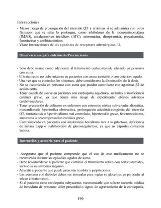Interacciones
• Mayor riesgo de prolongación del intervalo QT y arritmias si se administra con otros
fármacos que se sabe lo prolongan, como inhibidores de la monoaminooxidasa
(IMAO), antidepresivos tricíclicos (ATC), eritromicina, disopiramida, procainamida,
fenotiacinas y antihistamínicos.
• Véase Interacciones de los agonistas de receptores adrenérgicos β2.
Observaciones para enfermería/Precauciones
• Sólo debe usarse como adyuvante al tratamiento corticosteroide inhalado en personas
con asma.
• El tratamiento no debe iniciarse en pacientes con asma inestable o con deterioro agudo.
• Una vez que se controlan los síntomas, debe considerarse la disminución de la dosis.
• No se recomienda en personas con asma que pueden controlarse con agonistas β2 de
acción corta.
• Tener cautela de usarse en pacientes con cardiopatía isquémica, arritmias o insuficiencia
cardiaca grave, ya que tienen más riesgo de experimentar efectos adversos
cardiovasculares.
• Tener precaución de utilizarse en enfermos con estenosis aórtica subvalvular idiopática,
miocardiopatía hipertrófica obstructiva, prolongación adquirida/congénita del intervalo
QT, tirotoxicosis o hipertiroidismo mal controlado, hipertensión grave, feocromocitoma,
aneurisma o descompensación cardiaca grave.
• Contraindicado en pacientes con intolerancia hereditaria rara a la galactosa, deficiencia
de lactasa Lapp o malabsorción de glucosa/galactosa, ya que las cápsulas contienen
lactosa.
Instrucción y asesoría para el paciente
• Asegurarse que el paciente comprende que el uso de este medicamento no se
recomienda durante los episodios agudos de asma.
• Debe recomendarse al paciente que continúe el tratamiento activo con corticosteroides,
incluso si los síntomas mejoran.
• Advertir al paciente que puede presentar temblor y palpitaciones.
• Las personas con diabetes deben ser instruidas para vigilar su glucemia, en particular al
iniciar el tratamiento.
• Si el paciente tiene cardiopatía subyacente, recomendarle que solicite asesoría médica
de inmediato de presentar dolor precordial o signos de agravamiento de la cardiopatía,
196
ERRNVPHGLFRVRUJ
 