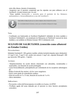 entre ellos disnea, durante el tratamiento.
• Asegurarse que el paciente comprende que las cápsulas son para utilizarse con el
Aerolizer®, no para tomarse por vía oral.
• Véase también Instrucción y asesoría para el paciente de los fármacos
antiasmáticos y broncodilatadores y uso del Aerolizer®.
Puede inhibir el trabajo de parto por sus efectos relajantes sobre el músculo liso uterino.
No se recomienda durante la lactancia, a menos que sus beneficios sobrepasen los riesgos.
Nota
• Combinado con budesonida en Symbicort Rapihaler® (inhalador de dosis medida) o
Symbicort Turbuhaler®, con propionato de fluticasona en Flutiform® (aerosol de dosis
medida) y con aclidinio en Brimica Genuair 340/12 (inhalación oral).
SULFATO DE SALBUTAMOL (conocido como albuterol
en Estados Unidos)
Presentaciones
Inhalador/Autohaler®: 100 μg/dosis medida; nebules/sterinebs/ámpulas (para inhalación):
2.5 mg/2.5 mL, 5 mg/2.5 mL; jarabe (sin azúcar): 2 mg/5 mL; cápsulas Rotacap®: 200
μg; inyección: 500 µg/mL, 1 mg/mL.
Acciones
• Simpaticomimético de acción directa relacionado con adrenalina, noradrenalina e
isoprenalina, con duración de acción prolongada.
• Causa broncodilatación, principalmente por estimulación de los receptores adrenérgicos
β2.
• Relaja el músculo liso uterino y de los vasos sanguíneos.
• Ejerce cierto grado de estimulación cardiaca.
• Inicio de acción en 5 a 15 min, duración de acción de 3 a 6 h.
• Alivio sintomático.
Indicaciones
• Prevención o alivio del broncospasmo reversible en el asma y la EPOC.
• Profilaxis aguda del asma inducida por el ejercicio (u otros factores precipitantes
conocidos).
197
ERRNVPHGLFRVRUJ
 