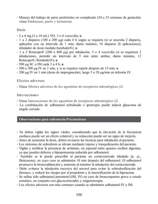 • Manejo del trabajo de parto pretérmino no complicado (24 a 33 semanas de gestación;
véase Embarazo, parto y lactancia).
Dosis
• 2 a 4 mg (5 a 10 mL) VO, 3 o 4 veces/día; o
• 1 a 2 disparos (100 a 200 μg) cada 4 h según se requiera (si se necesita 2 disparos,
aplicarlos con un intervalo de 1 min; diario máximo, 16 disparos [8 aplicaciones];
inhalador de dosis medida/Autohaler®); o
• 1 a 2 Rotacaps® (200 a 400 μg) por inhalación, 3 o 4 veces/día (si se requieren 2
inhalaciones, permitir un intervalo de 5 min entre ambas; diario máximo, 12
Rotacaps®; Rotahaler®); o
• 500 μg SC o IM cada 3 a 4 h; o
• 200 a 300 μg IV en 1 min, y si se requiere repetir después de 15 min; o
• 200 μg IV en 1 min (dosis de impregnación), luego 5 a 20 μg/min en infusión IV
.
Efectos adversos
• Véase Efectos adversos de los agonistas de receptores adrenérgicos β2.
Interacciones
• Véase Interacciones de los agonistas de receptores adrenérgicos β2.
• La combinación de salbutamol nebulizado e ipratropio puede inducir glaucoma de
ángulo cerrado.
Observaciones para enfermería/Precauciones
• Se deben vigilar los signos vitales, considerando que la elevación de la frecuencia
cardiaca puede ser un efecto colateral y su reducción puede ser un signo de mejoría.
• Antes de aumentar la dosis, deben revisarse las técnicas para inhalación al paciente.
• Los síntomas de sobredosis se alivian mediante reposo y tranquilización del paciente.
• Vigilar y notificar la presencia de arritmias, en especial entre quienes reciben digoxina,
ya que pueden deberse a hipopotasemia inducida por salbutamol.
• También se le puede prescribir al paciente un corticosteroide inhalado (p. ej.,
fluticasona), en cuyo caso se administra 10 min después del salbutamol. El salbutamol
promueve la broncodilatación y aumenta al máximo la inhalación del corticosteroide.
• Debe evitarse la inhalación excesiva del aerosol para evitar la sobredosificación del
fármaco, y reducir los riesgos por el propelente y la intensificación de la hipoxemia.
• Se utiliza sólo salbutamol parenteral (IM, IV) en caso de broncospasmo grave o estado
asmático, en conjunto con glucocorticoides y oxigenoterapia.
• Los efectos adversos son más comunes cuando se administra salbutamol IV o IM.
198
ERRNVPHGLFRVRUJ
 