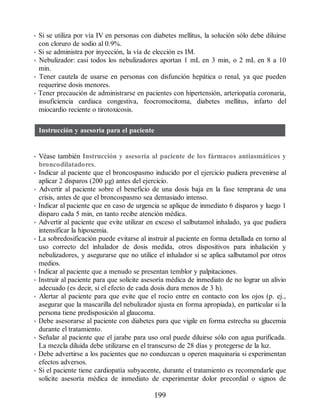 • Si se utiliza por vía IV en personas con diabetes mellitus, la solución sólo debe diluirse
con cloruro de sodio al 0.9%.
• Si se administra por inyección, la vía de elección es IM.
• Nebulizador: casi todos los nebulizadores aportan 1 mL en 3 min, o 2 mL en 8 a 10
min.
• Tener cautela de usarse en personas con disfunción hepática o renal, ya que pueden
requerirse dosis menores.
• Tener precaución de administrarse en pacientes con hipertensión, arteriopatía coronaria,
insuficiencia cardiaca congestiva, feocromocitoma, diabetes mellitus, infarto del
miocardio reciente o tirotoxicosis.
Instrucción y asesoría para el paciente
• Véase también Instrucción y asesoría al paciente de los fármacos antiasmáticos y
broncodilatadores.
• Indicar al paciente que el broncospasmo inducido por el ejercicio pudiera prevenirse al
aplicar 2 disparos (200 μg) antes del ejercicio.
• Advertir al paciente sobre el beneficio de una dosis baja en la fase temprana de una
crisis, antes de que el broncospasmo sea demasiado intenso.
• Indicar al paciente que en caso de urgencia se aplique de inmediato 6 disparos y luego 1
disparo cada 5 min, en tanto recibe atención médica.
• Advertir al paciente que evite utilizar en exceso el salbutamol inhalado, ya que pudiera
intensificar la hipoxemia.
• La sobredosificación puede evitarse al instruir al paciente en forma detallada en torno al
uso correcto del inhalador de dosis medida, otros dispositivos para inhalación y
nebulizadores, y asegurarse que no utilice el inhalador si se aplica salbutamol por otros
medios.
• Indicar al paciente que a menudo se presentan temblor y palpitaciones.
• Instruir al paciente para que solicite asesoría médica de inmediato de no lograr un alivio
adecuado (es decir, si el efecto de cada dosis dura menos de 3 h).
• Alertar al paciente para que evite que el rocío entre en contacto con los ojos (p. ej.,
asegurar que la mascarilla del nebulizador ajusta en forma apropiada), en particular si la
persona tiene predisposición al glaucoma.
• Debe asesorarse al paciente con diabetes para que vigile en forma estrecha su glucemia
durante el tratamiento.
• Señalar al paciente que el jarabe para uso oral puede diluirse sólo con agua purificada.
La mezcla diluida debe utilizarse en el transcurso de 28 días y protegerse de la luz.
• Debe advertirse a los pacientes que no conduzcan u operen maquinaria si experimentan
efectos adversos.
• Si el paciente tiene cardiopatía subyacente, durante el tratamiento es recomendarle que
solicite asesoría médica de inmediato de experimentar dolor precordial o signos de
199
ERRNVPHGLFRVRUJ
 