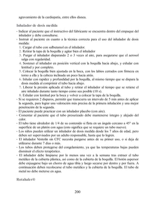 agravamiento de la cardiopatía, entre ellos disnea.
Inhalador de dosis medida
• Indicar al paciente que el instructivo del fabricante se encuentra dentro del empaque del
inhalador y debe consultarse.
• Instruir al paciente en cuanto a la técnica correcta para el uso del inhalador de dosis
medida:
1. Cargar el tubo con salbutamol en el inhalador.
2. Retirar la tapa de la boquilla y agitar bien el inhalador
3. Purgar el inhalador disparando 2 o 3 veces al aire, para asegurarse que el aerosol
salga con regularidad.
4. Sostener el inhalador en posición vertical con la boquilla hacia abajo, y exhalar con
lentitud y por completo.
5. Colocar la boquilla bien ajustada en la boca, con los labios cerrados con firmeza en
torno a ella y la cabeza inclinada un poco hacia atrás.
6. Inhalar con rapidez y profundidad por la boquilla, al mismo tiempo que se dispara la
dosis medida al comprimir el tubo hacia abajo.
7. Liberar la presión aplicada al tubo y retirar el inhalador al tiempo que se retiene el
aire inhalado durante tanto tiempo como sea posible (10 s).
8. Exhalar con lentitud por la boca y volver a colocar la tapa de la boquilla.
• Si se requieren 2 disparos, permitir que transcurra un intervalo de 5 min antes de aplicar
la segunda, para lograr una valoración más precisa de la primera inhalación y una mejor
penetración de la segunda.
• El paciente puede practicar con un inhalador placebo (con aire).
• Comentar al paciente que el tubo presurizado debe mantenerse íntegro y alejado del
calor.
• El tubo tiene alrededor de 1/4 de su contenido si flota en un ángulo cercano a 45° en la
superficie de un platón con agua (esto significa que se requiere un tubo nuevo).
• Los niños pueden utilizar un inhalador de dosis medida desde los 7 años de edad, pero
deben ser supervisados por un adulto responsable, hasta que lo logren.
• El inhalador Ventolin sin CFC necesita purgarse antes de su primer uso, o si deja de
utilizarse durante 7 días o más.
• Los tubos deben protegerse del congelamiento, ya que las temperaturas bajas pueden
disminuir el efecto terapéutico.
• El inhalador debe limpiarse por lo menos una vez a la semana tras extraer el tubo
metálico de la cubierta plástica, así como de la cubierta de la boquilla. El botón aspersor
debe enjuagarse bajo un chorro de agua tibia y luego secarse por dentro y por fuera. A
continuación deben recolocarse el tubo metálico y la cubierta de la boquilla. El tubo de
metal no debe meterse en agua.
Rotahaler®
200
ERRNVPHGLFRVRUJ
 
