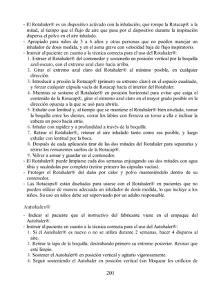 • El Rotahaler® es un dispositivo activado con la inhalación, que rompe la Rotacap® a la
mitad, al tiempo que el flujo de aire que pasa por el dispositivo durante la inspiración
dispersa el polvo en el aire inhalado.
• Apropiado para niños de 3 a 6 años y otras personas que no pueden manejar un
inhalador de dosis medida, y en el asma grave con velocidad baja de flujo inspiratorio.
• Instruir al paciente en cuanto a la técnica correcta para el uso del Rotahaler®:
1. Extraer el Rotahaler® del contenedor y sostenerlo en posición vertical por la boquilla
azul oscuro, con el extremo azul claro hacia arriba.
2. Girar el extremo azul claro del Rotahaler® al máximo posible, en cualquier
dirección.
3. Introducir a presión la Rotacap® (primero su extremo claro) en el espacio cuadrado,
y forzar cualquier cápsula vacía de Rotacap hacia el interior del Rotahaler.
4. Mientras se sostiene el Rotahaler® en posición horizontal para evitar que caiga el
contenido de la Rotacap®, girar el extremo azul claro en el mayor grado posible en la
dirección opuesta a la que se usó para abrirla.
5. Exhalar con lentitud y, al tiempo que se mantiene el Rotahaler® bien nivelado, tomar
la boquilla entre los dientes, cerrar los labios con firmeza en torno a ella e inclinar la
cabeza un poco hacia atrás.
6. Inhalar con rapidez y a profundidad a través de la boquilla.
7. Retirar el Rotahaler®, retener el aire inhalado tanto como sea posible, y luego
exhalar con lentitud por la boca.
8. Después de cada aplicación tirar de las dos mitades del Rotahaler para separarlas y
retirar los remanentes sueltos de la Rotacap®.
9. V
olver a armar y guardar en el contenedor.
• El Rotahaler® puede limpiarse cada dos semanas enjuagando sus dos mitades con agua
tibia y secándolas por completo (retirar primero las cápsulas vacías).
• Proteger el Rotahaler® del daño por calor y polvo manteniéndolo dentro de su
contenedor.
• Las Rotacaps® están diseñadas para usarse con el Rotahaler® en pacientes que no
pueden utilizar de manera adecuada un inhalador de dosis medida, lo que incluye a los
niños. Su uso en niños debe ser supervisado por un adulto responsable.
Autohaler®
• Indicar al paciente que el instructivo del fabricante viene en el empaque del
Autohaler®.
• Instruir al paciente en cuanto a la técnica correcta para el uso del Autohaler®:
1. Si el Autohaler® es nuevo o no se utiliza durante 2 semanas, hacer 4 disparos al
aire.
2. Retirar la tapa de la boquilla, destrabando primero su extremo posterior. Revisar que
esté limpio.
3. Sostener el Autohaler® en posición vertical y agitarlo vigorosamente.
4. Seguir sosteniendo el Autohaler en posición vertical (sin bloquear los orificios de
201
ERRNVPHGLFRVRUJ
 