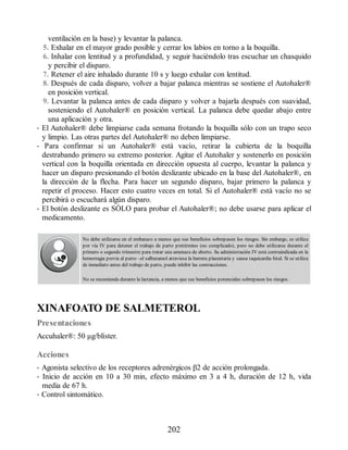 ventilación en la base) y levantar la palanca.
5. Exhalar en el mayor grado posible y cerrar los labios en torno a la boquilla.
6. Inhalar con lentitud y a profundidad, y seguir haciéndolo tras escuchar un chasquido
y percibir el disparo.
7. Retener el aire inhalado durante 10 s y luego exhalar con lentitud.
8. Después de cada disparo, volver a bajar palanca mientras se sostiene el Autohaler®
en posición vertical.
9. Levantar la palanca antes de cada disparo y volver a bajarla después con suavidad,
sosteniendo el Autohaler® en posición vertical. La palanca debe quedar abajo entre
una aplicación y otra.
• El Autohaler® debe limpiarse cada semana frotando la boquilla sólo con un trapo seco
y limpio. Las otras partes del Autohaler® no deben limpiarse.
• Para confirmar si un Autohaler® está vacío, retirar la cubierta de la boquilla
destrabando primero su extremo posterior. Agitar el Autohaler y sostenerlo en posición
vertical con la boquilla orientada en dirección opuesta al cuerpo, levantar la palanca y
hacer un disparo presionando el botón deslizante ubicado en la base del Autohaler®, en
la dirección de la flecha. Para hacer un segundo disparo, bajar primero la palanca y
repetir el proceso. Hacer esto cuatro veces en total. Si el Autohaler® está vacío no se
percibirá o escuchará algún disparo.
• El botón deslizante es SÓLO para probar el Autohaler®; no debe usarse para aplicar el
medicamento.
No debe utilizarse en el embarazo a menos que sus beneficios sobrepasen los riesgos. Sin embargo, se utiliza
por vía IV para detener el trabajo de parto pretérmino (no complicado), pero no debe utilizarse durante el
primero o segundo trimestre para tratar una amenaza de aborto. Su administración IV está contraindicada en la
hemorragia previa al parto –el salbutamol atraviesa la barrera placentaria y causa taquicardia fetal. Si se utiliza
de inmediato antes del trabajo de parto, puede inhibir las contracciones.
No se recomienda durante la lactancia, a menos que sus beneficios potenciales sobrepasen los riesgos.
XINAFOATO DE SALMETEROL
Presentaciones
Accu​haler®: 50 μg/blíster.
Acciones
• Agonista selectivo de los receptores adrenérgicos β2 de acción prolongada.
• Inicio de acción en 10 a 30 min, efecto máximo en 3 a 4 h, duración de 12 h, vida
media de 67 h.
• Control sintomático.
202
ERRNVPHGLFRVRUJ
 