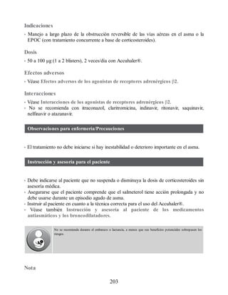 Indicaciones
• Manejo a largo plazo de la obstrucción reversible de las vías aéreas en el asma o la
EPOC (con tratamiento concurrente a base de corticosteroides).
Dosis
• 50 a 100 μg (1 a 2 blisters), 2 veces/día con Accuhaler®.
Efectos adversos
• Véase Efectos adversos de los agonistas de receptores adrenérgicos β2.
Interacciones
• Véase Interacciones de los agonistas de receptores adrenérgicos β2.
• No se recomienda con itraconazol, claritromicina, indinavir, ritonavir, saquinavir,
nelfinavir o atazanavir.
Observaciones para enfermería/Precauciones
• El tratamiento no debe iniciarse si hay inestabilidad o deterioro importante en el asma.
Instrucción y asesoría para el paciente
• Debe indicarse al paciente que no suspenda o disminuya la dosis de corticosteroides sin
asesoría médica.
• Asegurarse que el paciente comprende que el salmeterol tiene acción prolongada y no
debe usarse durante un episodio agudo de asma.
• Instruir al paciente en cuanto a la técnica correcta para el uso del Accuhaler®.
• Véase también Instrucción y asesoría al paciente de los medicamentos
antiasmáticos y los broncodilatadores.
No se recomienda durante el embarazo o lactancia, a menos que sus beneficios potenciales sobrepasen los
riesgos.
Nota
203
ERRNVPHGLFRVRUJ
 