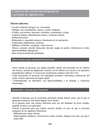 FÁRMACOS ANTICOLINÉRGICOS
(ANTIMUSCARÍNICOS)
Efectos adversos
• Locales: irritación faríngea, tos, xerostomía.
• Disfagia, sed, estreñimiento, náusea, vómito, disgeusia.
• Cefalea, nerviosismo, insomnio, confusión, somnolencia, vértigo.
• Urgencia urinaria, dificultad para orinar y retención urinaria.
• Disfunción eréctil.
• Rubicundez y sequedad cutáneas, disminución de la sudoración.
• Taquicardia, palpitaciones, arritmias.
• Midriasis, fotofobia, cicloplejía, visión borrosa.
• Menos comunes: presión intraocular elevada, angina de pecho, intolerancia al calor,
hipersensibilidad, hiperpirexia.
• Raro: broncoconstricción paradójica.
Observaciones para enfermería/Precauciones
• Tener cautela en personas con angina inestable, infarto del miocardio (en los últimos
seis meses), arritmia de diagnóstico reciente (en los últimos tres meses) o en pacientes
hospitalizados (últimos 12 meses) por insuficiencia cardiaca (clase III o IV).
• Tener precaución en personas con hiperplasia prostática sintomática, obstrucción del
cuello vesical o glaucoma de ángulo agudo.
• Contraindicados en individuos con hipersensibilidad a la atropina y sustancias
relacionadas.
Instrucción y asesoría para el paciente
• Advertir al paciente que la xerostomía persistente puede inducir caries, por lo que es
importante mantener una buena higiene oral y dental.
• Si el paciente tiene una técnica deficiente para uso del inhalador de dosis medida,
sugerirle recurrir a un espaciador.
• Instruir al paciente para que solicite asesoría médica en caso de que se presente
cualquiera de los siguientes fenómenos:
– Dificultad para orinar, disuria.
– Dolor/malestar oftálmico, visión borrosa, halos visuales, imágenes de color, ojo rojo o
todos ellos.
205
ERRNVPHGLFRVRUJ
 