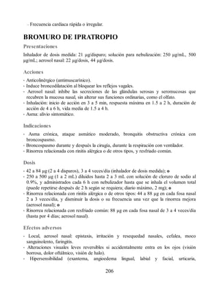 – Frecuencia cardiaca rápida o irregular.
BROMURO DE IPRATROPIO
Presentaciones
Inhalador de dosis medida: 21 µg/disparo; solución para nebulización: 250 µg/mL, 500
µg/mL; aerosol nasal: 22 µg/dosis, 44 µg/dosis.
Acciones
• Anticolinérgico (antimuscarínico).
• Induce broncodilatación al bloquear los reflejos vagales.
• Aerosol nasal: inhibe las secreciones de las glándulas serosas y seromucosas que
recubren la mucosa nasal, sin alterar sus funciones ordinarias, como el olfato.
• Inhalación: inicio de acción en 3 a 5 min, respuesta máxima en 1.5 a 2 h, duración de
acción de 4 a 6 h, vida media de 1.5 a 4 h.
• Asma: alivio sintomático.
Indicaciones
• Asma crónica, ataque asmático moderado, bronquitis obstructiva crónica con
broncospasmo.
• Broncospasmo durante y después la cirugía, durante la respiración con ventilador.
• Rinorrea relacionada con rinitis alérgica o de otros tipos, y resfriado común.
Dosis
• 42 a 84 µg (2 a 4 disparos), 3 a 4 veces/día (inhalador de dosis medida); o
• 250 a 500 µg (1 a 2 mL) diluidos hasta 2 a 3 mL con solución de cloruro de sodio al
0.9%, y administrados cada 6 h con nebulizador hasta que se inhala el volumen total
(puede repetirse después de 2 h según se requiera; diario máximo, 2 mg); o
• Rinorrea relacionada con rinitis alérgica o de otros tipos: 44 a 88 µg en cada fosa nasal
2 a 3 veces/día, y disminuir la dosis o su frecuencia una vez que la rinorrea mejora
(aerosol nasal); o
• Rinorrea relacionada con resfriado común: 88 µg en cada fosa nasal de 3 a 4 veces/día
(hasta por 4 días; aerosol nasal).
Efectos adversos
• Local, aerosol nasal: epistaxis, irritación y resequedad nasales, cefalea, moco
sanguinolento, faringitis.
• Alteraciones visuales leves reversibles si accidental​mente entra en los ojos (visión
borrosa, dolor oftálmico, visión de halo).
• Hipersensibilidad (exantema, angioedema lingual, labial y facial, urticaria,
206
ERRNVPHGLFRVRUJ
 