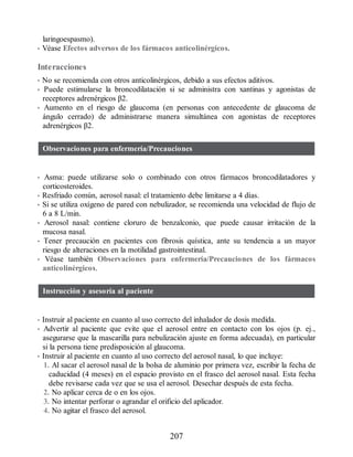 laringoespasmo).
• Véase Efectos adversos de los fármacos anticolinérgicos.
Interacciones
• No se recomienda con otros anticolinérgicos, debido a sus efectos aditivos.
• Puede estimularse la broncodilatación si se administra con xantinas y agonistas de
receptores adrenérgicos β2.
• Aumento en el riesgo de glaucoma (en personas con antecedente de glaucoma de
ángulo cerrado) de administrarse manera simultánea con agonistas de receptores
adrenérgicos β2.
Observaciones para enfermería/Precauciones
• Asma: puede utilizarse solo o combinado con otros fármacos broncodilatadores y
corticosteroides.
• Resfriado común, aerosol nasal: el tratamiento debe limitarse a 4 días.
• Si se utiliza oxígeno de pared con nebulizador, se recomienda una velocidad de flujo de
6 a 8 L/min.
• Aerosol nasal: contiene cloruro de benzalconio, que puede causar irritación de la
mucosa nasal.
• Tener precaución en pacientes con fibrosis quística, ante su tendencia a un mayor
riesgo de alteraciones en la motilidad gastrointestinal.
• Véase también Observaciones para enfermería/Precauciones de los fármacos
anticolinérgicos.
Instrucción y asesoría al paciente
• Instruir al paciente en cuanto al uso correcto del inhalador de dosis medida.
• Advertir al paciente que evite que el aerosol entre en contacto con los ojos (p. ej.,
asegurarse que la mascarilla para nebulización ajuste en forma adecuada), en particular
si la persona tiene predisposición al glaucoma.
• Instruir al paciente en cuanto al uso correcto del aerosol nasal, lo que incluye:
1. Al sacar el aerosol nasal de la bolsa de aluminio por primera vez, escribir la fecha de
caducidad (4 meses) en el espacio provisto en el frasco del aerosol nasal. Esta fecha
debe revisarse cada vez que se usa el aerosol. Desechar después de esta fecha.
2. No aplicar cerca de o en los ojos.
3. No intentar perforar o agrandar el orificio del aplicador.
4. No agitar el frasco del aerosol.
207
ERRNVPHGLFRVRUJ
 