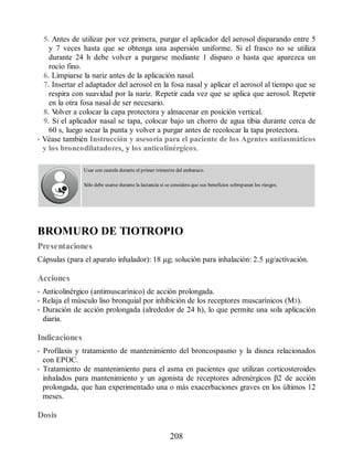 5. Antes de utilizar por vez primera, purgar el aplicador del aerosol disparando entre 5
y 7 veces hasta que se obtenga una aspersión uniforme. Si el frasco no se utiliza
durante 24 h debe volver a purgarse mediante 1 disparo o hasta que aparezca un
rocío fino.
6. Limpiarse la nariz antes de la aplicación nasal.
7. Insertar el adaptador del aerosol en la fosa nasal y aplicar el aerosol al tiempo que se
respira con suavidad por la nariz. Repetir cada vez que se aplica que aerosol. Repetir
en la otra fosa nasal de ser necesario.
8. V
olver a colocar la capa protectora y almacenar en posición vertical.
9. Si el aplicador nasal se tapa, colocar bajo un chorro de agua tibia durante cerca de
60 s, luego secar la punta y volver a purgar antes de recolocar la tapa protectora.
• Véase también Instrucción y asesoría para el paciente de los Agentes antiasmáticos
y los broncodilatadores, y los anticolinérgicos.
Usar con cautela durante el primer trimestre del embarazo.
Sólo debe usarse durante la lactancia si se considera que sus beneficios sobrepasan los riesgos.
BROMURO DE TIOTROPIO
Presentaciones
Cápsulas (para el aparato inhalador): 18 µg; solución para inhalación: 2.5 µg/activación.
Acciones
• Anticolinérgico (antimuscarínico) de acción prolongada.
• Relaja el músculo liso bronquial por inhibición de los receptores muscarínicos (M3).
• Duración de acción prolongada (alrededor de 24 h), lo que permite una sola aplicación
diaria.
Indicaciones
• Profilaxis y tratamiento de mantenimiento del broncospasmo y la disnea relacionados
con EPOC.
• Tratamiento de mantenimiento para el asma en pacientes que utilizan corticosteroides
inhalados para mantenimiento y un agonista de receptores adrenérgicos β2 de acción
prolongada, que han experimentado una o más exacerbaciones graves en los últimos 12
meses.
Dosis
208
ERRNVPHGLFRVRUJ
 