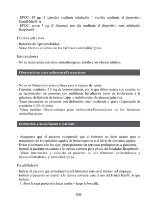 • EPOC: 18 µg (1 cápsula) mediante inhalación 1 vez/día mediante el dispositivo
HandiHaler®; o
• EPOC, asma: 5 µg (2 disparos) por día mediante el dispositivo para inhalación
Respimat®.
Efectos adversos
• Reacción de hipersensibilidad.
• Véase Efectos adversos de los fármacos anticolinérgicos.
Interacciones
• No se recomienda con otros anticolinérgi​cos, debido a los efectos aditivos.
Observaciones para enfermería/Precauciones
• No es un fármaco de primera línea para el manejo del asma.
• Cápsulas: contienen 5.5 mg de lactosa/cápsula, por lo que deben usarse con cautela; no
se recomiendan en personas con problemas hereditarios raros de intolerancia a la
galactosa, deficiencia de lactasa Lapp, o malabsorción de glucosa/galactosa.
• Tener precaución en personas con disfunción renal moderada o grave (depuración de
creatinina ≤ 50 mL/min).
• Véase también Observaciones para enfermería/Precauciones de los fármacos
anticolinérgicos.
Instrucción y asesoríapara el paciente
• Asegurarse que el paciente comprende que el tiotropio no debe usarse para el
tratamiento de los episodios agudos de broncospasmo o el alivio de síntomas agudos.
• Evitar el contacto con los ojos, principalmente en personas predispuestas a glaucoma.
• Instruir al paciente en cuanto a la técnica correcta para el uso del inhalador Respimat®.
• Véase Instrucción y asesoría al paciente de los fármacos antiasmáticos y
broncodilatadores, y anticolinérgicos.
HandiHaler®
• Indicar al paciente que el instructivo del fabricante está en el interior del empaque.
• Instruir al paciente en cuanto a la técnica correcta para el uso del HandiHaler®, lo que
incluye:
1. Abrir la tapa protectora hacia arriba y luego la boquilla.
209
ERRNVPHGLFRVRUJ
 