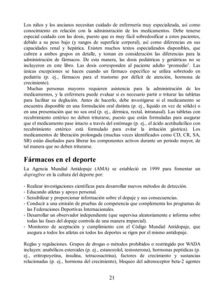 Los niños y los ancianos necesitan cuidado de enfermería muy especializada, así como
conocimiento en relación con la administración de los medicamentos. Debe tenerse
especial cuidado con las dosis, puesto que es muy fácil sobredosificar a estos pacientes,
debido a su peso bajo (y rangos de superficie corporal), así como diferencias en sus
capacidades renal y hepática. Existen muchos textos especializados disponibles, que
cubren a ambos grupos en detalle, y toman en consideración las diferencias para la
administración de fármacos. De esta manera, las dosis pediátricas y geriátricas no se
incluyeron en este libro. Las dosis corresponden al paciente adulto ‘promedio’. Las
únicas excepciones se hacen cuando un fármaco específico se utiliza sobretodo en
pediatría (p. ej., fármacos para el trastorno por déficit de atención, hormona de
crecimiento).
Muchas personas mayores requieren asistencia para la administración de los
medicamentos, y la enfermera puede evaluar si es necesario partir o triturar las tabletas
para facilitar su deglución. Antes de hacerlo, debe investigarse si el medicamento se
encuentra disponible en una formulación oral distinta (p. ej., líquido en vez de sólido) o
en una presentación que no sea oral (p. ej., dérmica, rectal, intranasal). Las tabletas con
recubrimiento entérico no deben triturarse, puesto que están formuladas para asegurar
que el medicamento pase intacto a través del estómago (p. ej., el ácido acetilsalicílico con
recubrimiento entérico está formulado para evitar la irritación gástrica). Los
medicamentos de liberación prolongada (muchas veces identificados como CD, CR, SA,
SR) están diseñados para liberar los componentes activos durante un periodo mayor, de
tal manera que no deben triturarse.
Fármacos en el deporte
La Agencia Mundial Antidopaje (AMA) se estableció en 1999 para fomentar un
dopingfree en la cultura del deporte por:
• Realizar investigaciones científicas para desarrollar nuevos métodos de detección.
• Educando atletas y apoyo personal.
• Sensibilizar y proporcionar información sobre el dopaje y sus consecuencias.
• Conducir a una emisión de pruebas de competencia que complementa los programas de
las Federaciones Deportivas Internacionales.
• Desarrollar un observador independiente (que supervisa aleatoriamente e informa sobre
todas las fases del dopaje controla de una manera imparcial).
• Monitoreo de aceptación y cumplimiento con el Código Mundial Antidopaje, que
asegura a todos los atletas en todos los deportes se rigen por el mismo antidopaje.
Reglas y regulaciones. Grupos de drogas o métodos prohibidos o restringido por WADA
incluyen: anabólicos esteroides (p. ej., estanozolol, testosterona), hormonas peptídicas (p.
ej., eritropoyetina, insulina, tetracosactrina), factores de crecimiento y sustancias
relacionadas (p. ej., hormona del crecimiento), bloqueo del adrenoceptor beta-2 agentes
21
ERRNVPHGLFRVRUJ
 
