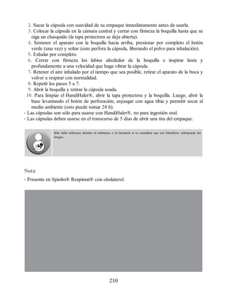 2. Sacar la cápsula con suavidad de su empaque inmediatamente antes de usarla.
3. Colocar la cápsula en la cámara central y cerrar con firmeza la boquilla hasta que se
oiga un chasquido (la tapa protectora se deja abierta).
4. Sostener el aparato con la boquilla hacia arriba, presionar por completo el botón
verde (una vez) y soltar (esto perfora la cápsula, liberando el polvo para inhalación).
5. Exhalar por completo.
6. Cerrar con firmeza los labios alrededor de la boquilla e inspirar lenta y
profundamente a una velocidad que haga vibrar la cápsula.
7. Retener el aire inhalado por el tiempo que sea posible, retirar el aparato de la boca y
volver a respirar con normalidad.
8. Repetir los pasos 5 a 7.
9. Abrir la boquilla y retirar la cápsula usada.
10. Para limpiar el HandiHaler®, abrir la tapa protectora y la boquilla. Luego, abrir la
base levantando el botón de perforación, enjuagar con agua tibia y permitir secar al
medio ambiente (esto puede tomar 24 h).
• Las cápsulas son sólo para usarse con HandiHaler®, no para ingestión oral.
• Las cápsulas deben usarse en el transcurso de 5 días de abrir una tira del empaque.
Sólo debe utilizarse durante el embarazo o la lactancia si se considera que sus beneficios sobrepasan los
riesgos.
Nota
• Presente en Spiolto® Respimat® con olodaterol.
210
ERRNVPHGLFRVRUJ
 