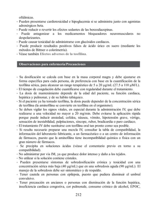oftálmicas.
• Pueden presentarse cardiotoxicidad e hipoglucemia si se administra junto con agonistas
adrenérgicos beta.
• Puede reducir o revertir los efectos sedantes de las benzodiazepinas.
• Puede antagonizar a los medicamentos bloqueadores neuromusculares no
despolarizantes.
• Puede causar toxicidad de administrarse con glucósidos cardiacos.
• Puede producir resultados positivos falsos de ácido úrico en suero (mediante los
métodos de Bittner o colorimetría).
• Véase también Efectos adversos de la teofilina.
Observaciones para enfermería/Precauciones
• Su dosificación se calcula con base en la masa corporal magra y debe ajustarse en
forma específica para cada persona, de preferencia con base en la cuantificación de la
teofilina sérica, para alcanzar un rango terapéutico de 5 a 20 µg/mL (27.5 a 110 µM/L).
• El tiempo de coagulación debe cuantificarse con regularidad durante el tratamiento.
• La dosis de mantenimiento depende de la edad del paciente, su función cardiaca,
hepática y pulmonar, y de su hábito tabáquico.
• Si el paciente ya ha tomado teofilina, la dosis puede depender de la concentración sérica
de teofilina (la aminofilina se convierte en teofilina en el organismo).
• Se deben vigilar los signos vitales, en especial durante la administración IV
, que debe
realizarse a una velocidad no mayor a 20 mg/min. Debe evitarse la aplicación rápida
porque puede inducir ansiedad, cefalea, náusea, vómito, hipotensión grave, vértigo,
sensación de inestabilidad, palpitaciones, síncope, rubor, bradicardia o paro cardiaco.
• El tratamiento IV debe sustituirse con teofilina oral tan pronto como sea posible.
• Si resulta necesario preparar una mezcla IV
, consultar la tabla de compatibilidad, la
información del laboratorio fabricante, a un farmacéutico o a un centro de información
de fármacos, puesto que la aminofilina tiene incompatibilidad química o física con un
gran número de fármacos.
• Se precipita en soluciones ácidas (véase el comentario previo en torno a su
compatibilidad).
• No administrar por vía IM, ya que produce dolor intenso y daño a los tejidos.
• No utilizar si la solución contiene cristales.
• Pueden presentarse síntomas de sobredosificación crónica y toxicidad con una
concentración sérica más baja (40 µg/mL) que en una sobredosis aguda (90 µg/mL). El
manejo de la sobredosis debe ser sintomático y de respaldo.
• Tener cautela en personas con epilepsia, puesto que pudiera disminuir el umbral
convulsivo.
• Tener precaución en ancianos o personas con disminución de la función hepática,
insuficiencia cardiaca congestiva, cor pulmonale, consumo crónico de alcohol, EPOC,
212
ERRNVPHGLFRVRUJ
 
