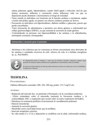 edema pulmonar agudo, hipotiroidismo, cuadro febril agudo o infección viral (lo que
incluye neumonía, influenza o vacunación contra influenza), toda vez que su
depuración puede disminuir e incrementarse el riesgo de toxicidad.
• Tener cautela en individuos con trastornos de la función cardiaca o circulatoria, angina
o lesión miocárdica aguda, en quienes sus efectos cardiacos pueden ser lesivos.
• Precaución en individuos con hipertiroidismo, diabetes mellitus o glaucoma, puesto que
puede exacerbarlos.
• Tener precaución de administrarse a pacientes con úlcera gástrica o enfermedad por
reflujo gastroesofágico (ERGE), ya que aumenta la secreción de ácido gástrico.
• Contraindicado en personas con hipersensibilidad a las xantinas o la etilendiamina,
arteriopatía coronaria o bronquiolitis.
Instrucción y asesoría para el paciente
• Adviértase a los enfermos que no consuman en forma concomitante otros derivados de
las xantinas o cantidades excesivas de café, refresco de cola, té o bebidas energéticas
(p. ej., Red Bull®).
No administrarla durante el embarazo, a menos que los beneficios esperados sobrepasen cualquier riesgo
potencial. De utilizarse, deben cuantificarse con regularidad las concentraciones séricas de teofilina.
Se excreta en la leche materna, de modo que debe minimizarse la dosis en la madre para evitar la irritabilidad y
la inquietud en el lactante.
TEOFILINA
Presentaciones
Tabletas (liberación sostenida): 200, 250, 300 mg; jarabe: 133.3 mg/25 mL.
Acciones
• Relajación del músculo liso, en particular el bronquial y de la vasculatura pulmonar.
• Efecto estimulante sobre el miocardio (aumenta la frecuencia cardiaca y la
contractilidad), SNC y respiración (por acción sobre el centro respiratorio del bulbo).
• Disminuye la resistencia periférica al incrementar la vasodilatación pulmonar.
• Diuresis (transitoria).
• Aumenta la secreción gástrica.
• Metabolito activo (actividad menor que la teofilina).
• Intervalo terapéutico estrecho.
• Su vida media (3 a 12 h) y depuración se modifican con la edad, enfermedad cardiaca,
213
ERRNVPHGLFRVRUJ
 