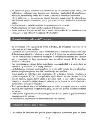 • Su depuración puede aumentar, con disminución de sus concentraciones séricas, con
barbitúricos, carbamazepina, isoproterenol, fenitoína, fenobarbital (fenobarbitona),
primidona, rifampicina y hierba de San Juan, o inhalación de tabaco o marihuana.
• Efecto aditivo (p. ej., incremento de náusea, insomnio, nerviosismo) de administrarse
con fármacos simpaticomiméticos, por lo que se recomienda cautela si se administran
juntos.
• Puede disminuir el umbral convulsivo de administrarse con ketamina.
• Puede antagonizar los efectos cardiovasculares de la adenosina.
• Puede aumentar la excreción del litio e inducir disminución de sus concentraciones
séricas, por lo que éstos deben vigilarse estrechamente.
Observaciones para enfermería/Precauciones
• La dosificación debe ajustarse en forma individual, de preferencia con base en la
concentración sérica de teofilina.
• Cuantificar las concentraciones séricas mediante toma de muestra hemática justo antes
de la dosis matutina (nivel mínimo), y luego 1 a 2 h después de su administración (5 a
10 h en formulaciones de liberación lenta) para la concentración máxima, tras verificar
que el tratamiento se haya administrado con normalidad durante 48 h, sin dosis
excesivas u omisiones.
• Sus concentraciones séricas deben cuantificarse con regularidad si la dosis diaria es
superior a 1 g en adultos (o 24 mg/kg en niños).
• Las bebidas que contienen xantinas/cafeína (p. ej., te, café, bebidas de cola, chocolate,
bebidas energéticas) pueden interferir con el ensayo para teofilina.
• Tener cautela en individuos con disminución de la función hepática, insuficiencia
cardiaca congestiva, EPOC, edema pulmonar agudo, hipoxia intensa, disminución de la
función tiroidea, cuadro febril agudo e infección viral (lo que incluye neumonía,
influenza o vacunación contra influenza), toda vez que su depuración puede disminuir e
incrementarse el riesgo de toxicidad.
• Tener precaución de usarse en individuos con arritmias, arteriopatía coronaria, angina
inestable, miocardiopatía e hipertensión grave, en que sus efectos cardiacos pudieran
ser lesivos.
• Tener cautela en personas con ulceración gástrica o ERGE, debido a que incrementa la
secreción de ácido gástrico.
• Contraindicado en personas con hipersensibilidad a las xantinas.
Instrucción y asesoría para el paciente
• Las tabletas de liberación lenta pueden partirse siguiendo el ranurado, pero no deben
215
ERRNVPHGLFRVRUJ
 