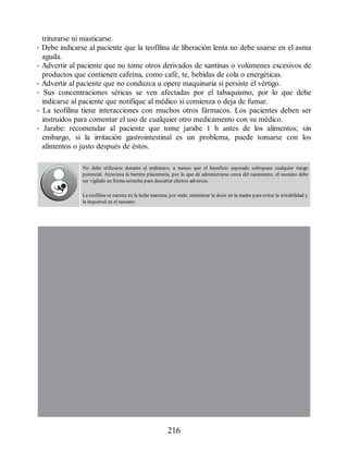 triturarse ni masticarse.
• Debe indicarse al paciente que la teofilina de liberación lenta no debe usarse en el asma
aguda.
• Advertir al paciente que no tome otros derivados de xantinas o volúmenes excesivos de
productos que contienen cafeína, como café, te, bebidas de cola o energéticas.
• Advertir al paciente que no conduzca u opere maquinaria si persiste el vértigo.
• Sus concentraciones séricas se ven afectadas por el tabaquismo, por lo que debe
indicarse al paciente que notifique al médico si comienza o deja de fumar.
• La teofilina tiene interacciones con muchos otros fármacos. Los pacientes deben ser
instruidos para comentar el uso de cualquier otro medicamento con su médico.
• Jarabe: recomendar al paciente que tome jarabe 1 h antes de los alimentos; sin
embargo, si la irritación gastrointestinal es un problema, puede tomarse con los
alimentos o justo después de éstos.
No debe utilizarse durante el embarazo, a menos que el beneficio esperado sobrepase cualquier riesgo
potencial. Atraviesa la barrera placentaria, por lo que de administrarse cerca del nacimiento, el neonato debe
ser vigilado en forma estrecha para descartar efectos adversos.
La teofilina se excreta en la leche materna; por ende, minimizar la dosis en la madre para evitar la irritabilidad y
la inquietud en el neonato.
216
ERRNVPHGLFRVRUJ
 