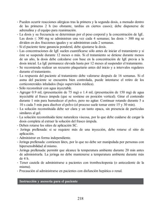 • Pueden ocurrir reacciones alérgicas tras la primera y la segunda dosis, a menudo dentro
de las primeras 2 h (no obstante, tardías en ciertos casos); debe disponerse de
adrenalina y el equipo para reanimación.
• La dosis y su frecuencia se determinan por el peso corporal y la concentración de IgE.
Las dosis ≤ 300 mg se administran una vez cada 4 semanas; las dosis  300 mg se
dividen en dos fracciones iguales y se administran cada 2 semanas.
• Si el paciente tiene ganancia ponderal, debe ajustarse la dosis.
• Las concentraciones de IgE suelen cuantificarse sólo antes de iniciar el tratamiento y si
éste se suspende durante 12 meses o más. Si el tratamiento se detiene durante menos
de un año, la dosis debe calcularse con base en la concentración de IgE previa a la
dosis inicial. La IgE permanece elevada hasta por 12 meses al suspender el tratamiento.
• Se recomienda realizar un recuento plaquetario antes del inicio y a intervalos regulares
durante el tratamiento.
• La respuesta del paciente al tratamiento debe valorarse después de 16 semanas. Si el
asma del paciente se encuentra bien controlada, puede intentarse el retiro de los
corticosteroides inhalados (bajo supervisión médica).
• Sólo reconstituir con agua inyectable.
• Agregar 0.9 mL (presentación de 75 mg) o 1.4 mL (presentación de 150 mg) de agua
inyectable al frasco ámpula (que se sostiene en posición vertical). Girar el contenido
durante 1 min para humedecer el polvo, pero no agitar. Continuar rotando durante 5 a
10 s cada 5 min para disolver el polvo (el proceso suele tomar entre 15 y 30 min).
• La solución reconstituida debe ser clara y un tanto opaca, sin presencia de partículas
similares al gel.
• La solución reconstituida tiene naturaleza viscosa, por lo que debe cuidarse de cargar la
dosis completa al extraer la solución del frasco ámpula.
• Deben rotarse los sitios de aplicación SC.
• Jeringa prellenada: si se requiere más de una inyección, debe rotarse el sitio de
aplicación.
• Administrar en forma independiente.
• Jeringa prellenada: contienen látex, por lo que no debe ser manipulada por personas con
hipersensibilidad al mismo.
• Jeringa prellenada: permitir que alcance la temperatura ambiente durante 20 min antes
de administrarla. La jeringa no debe mantenerse a temperatura ambiente durante más
de 4 h.
• Tener cautela de administrarse a pacientes con trombocitopenia (o antecedente de la
misma).
• Precaución al administrarse en pacientes con disfunción hepática o renal.
Instrucción y asesoría para el paciente
218
ERRNVPHGLFRVRUJ
 