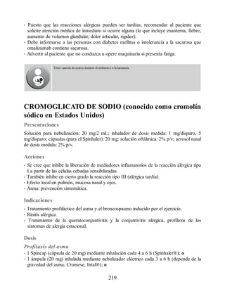 • Puesto que las reacciones alérgicas pueden ser tardías, recomendar al paciente que
solicite atención médica de inmediato si ocurre alguna (lo que incluye exantema, fiebre,
aumento de volumen glandular, dolor articular, rigidez).
• Debe informarse a las personas con diabetes mellitus o intolerancia a la sacarosa que
omalizumab contiene sacarosa.
• Advertir al paciente que no conduzca u opere maquinaria si presenta fatiga.
Tener cautela de usarse durante el embarazo o la lactancia.
CROMOGLICATO DE SODIO (conocido como cromolín
sódico en Estados Unidos)
Presentaciones
Solución para nebulización: 20 mg/2 mL; inhalador de dosis medida: 1 mg/disparo, 5
mg/disparo; cápsulas (para el Spinhaler): 20 mg; solución oftálmica: 2% p/v; aerosol nasal
de dosis medida: 2% p/v.
Acciones
• Se cree que inhibe la liberación de mediadores inflamatorios de la reacción alérgica tipo
I a partir de las células cebadas sensibilizadas.
• También inhibe en cierto grado la reacción tipo III (alérgica tardía).
• Efecto local en pulmón, mucosa nasal y ojos.
• Asma: prevención sintomática.
Indicaciones
• Tratamiento profiláctico del asma y el broncospasmo inducido por el ejercicio.
• Rinitis alérgica.
• Tratamiento de la queratoconjuntivitis y la conjuntivitis alérgica, profilaxis de los
síntomas de alergia estacional.
Dosis
Profilaxis del asma
• 1 Spincap (cápsula de 20 mg) mediante inhalación cada 4 a 6 h (Spinhaler®); o
• 1 ámpula (20 mg) inhalada mediante nebulizador eléctrico cada 3 a 6 h (depende de la
gravedad del asma; Cromese, Intal®); o
219
ERRNVPHGLFRVRUJ
 