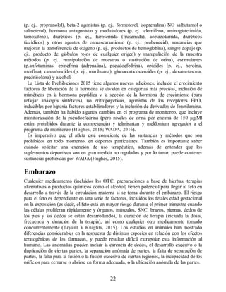 (p. ej., propranolol), beta-2 agonistas (p. ej., formoterol, isoprenalina) NO salbutamol o
salmeterol), hormona antagonistas y moduladores (p. ej., clomifeno, aminoglutetimida,
tamoxifeno), diuréticos (p. ej., furosemida (frusemida), acetazolamida, diuréticos
tiazídicos) y otros agentes de enmascaramiento (p. ej., probenecid), sustancias que
mejoran la transferencia de oxígeno (p. ej., productos de hemoglobina), sangre dopaje (p.
ej., producto de glóbulos rojos de cualquier origen) y manipulación de la muestra
métodos (p. ej., manipulación de muestras o sustitución de orina), estimulantes
(p.anfetaminas, epinefrina (adrenalina), pseudoefedrina), opioides (p. ej., heroína,
morfina), cannabinoides (p. ej., marihuana), glucocorticosteroides (p. ej., dexametasona,
prednisolona) y alcohol.
La Lista de Prohibiciones 2015 tiene algunos nuevas adiciones, incluido el crecimiento
factores de liberación de la hormona se dividen en categorías más precisas, inclusión de
miméticos en la hormona peptídica y la sección de la hormona de crecimiento (para
reflejar análogos sintéticos), no eritropoyéticos, agonistas de los receptores EPO,
inducibles por hipoxia factores estabilizadores y la inclusión de derivados de fenetilamina.
Además, también ha habido algunos cambios en el programa de monitoreo, que incluye
monitorización de la pseudoefedrina (pero niveles de orina por encima de 150 µg/Ml
están prohibidos durante la competencia) y telmisartan y meldonium agregados a el
programa de monitoreo (Hughes, 2015; WADA, 2016).
Es imperativo que el atleta esté consciente de las sustancias y métodos que son
prohibidos en todo momento, en deportes particulares. También es importante saber
cuándo solicitar una exención de uso terapéutico, además de entender que los
suplementos deportivos son en gran medida no regulados y por lo tanto, puede contener
sustancias prohibidas por WADA (Hughes, 2015).
Embarazo
Cualquier medicamento (incluidos los OTC, preparaciones a base de hierbas, terapias
alternativas o productos químicos como el alcohol) tienen potencial para llegar al feto en
desarrollo a través de la circulación materna si se toma durante el embarazo. El riesgo
para el feto es dependiente en una serie de factores, incluidos los fetales edad gestacional
en la exposición (es decir, el feto está en mayor riesgo durante el primer trimestre cuando
las células proliferan rápidamente y órganos, músculos, SNC, brazos, piernas, dedos de
los pies y los dedos se están desarrollando), la duración de terapia (incluida la dosis,
frecuencia y duración de la terapia), así como cualquier otro medicamento tomado
concurrentemente (Bryant Y Knights, 2015). Los estudios en animales han mostrado
diferencias considerables en la respuesta de distintas especies en relación con los efectos
teratogénicos de los fármacos, y puede resultar difícil extrapolar esta información al
humano. Las anomalías pueden incluir la carencia de dedos, el desarrollo excesivo o la
duplicación de ciertas partes, la separación anómala de partes, la falta de separación de
partes, la falla para la fusión o la fusión excesiva de ciertas regiones, la incapacidad de los
orificios para cerrarse o abrirse en forma adecuada, o la ubicación anómala de las partes.
22
ERRNVPHGLFRVRUJ
 