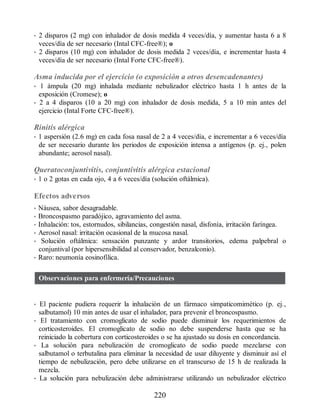 • 2 disparos (2 mg) con inhalador de dosis medida 4 veces/día, y aumentar hasta 6 a 8
veces/día de ser necesario (Intal CFC-free®); o
• 2 disparos (10 mg) con inhalador de dosis medida 2 veces/día, e incrementar hasta 4
veces/día de ser necesario (Intal Forte CFC-free®).
Asma inducida por el ejercicio (o exposición a otros desencadenantes)
• 1 ámpula (20 mg) inhalada mediante nebulizador eléctrico hasta 1 h antes de la
exposición (Cromese); o
• 2 a 4 disparos (10 a 20 mg) con inhalador de dosis medida, 5 a 10 min antes del
ejercicio (Intal Forte CFC-free®).
Rinitis alérgica
• 1 aspersión (2.6 mg) en cada fosa nasal de 2 a 4 veces/día, e incrementar a 6 veces/día
de ser necesario durante los periodos de exposición intensa a antígenos (p. ej., polen
abundante; aerosol nasal).
Queratoconjuntivitis, conjuntivitis alérgica estacional
• 1 o 2 gotas en cada ojo, 4 a 6 veces/día (solución oftálmica).
Efectos adversos
• Náusea, sabor desagradable.
• Broncospasmo paradójico, agravamiento del asma.
• Inhalación: tos, estornudos, sibilancias, congestión nasal, disfonía, irritación faríngea.
• Aerosol nasal: irritación ocasional de la mucosa nasal.
• Solución oftálmica: sensación punzante y ardor transitorios, edema palpebral o
conjuntival (por hipersensibilidad al conservador, benzalconio).
• Raro: neumonía eosinofílica.
Observaciones para enfermería/Precauciones
• El paciente pudiera requerir la inhalación de un fármaco simpaticomimético (p. ej.,
salbutamol) 10 min antes de usar el inhalador, para prevenir el broncospasmo.
• El tratamiento con cromoglicato de sodio puede disminuir los requerimientos de
corticosteroides. El cromoglicato de sodio no debe suspenderse hasta que se ha
reiniciado la cobertura con corticosteroides o se ha ajustado su dosis en concordancia.
• La solución para nebulización de cromoglicato de sodio puede mezclarse con
salbutamol o terbutalina para eliminar la necesidad de usar diluyente y disminuir así el
tiempo de nebulización, pero debe utilizarse en el transcurso de 15 h de realizada la
mezcla.
• La solución para nebulización debe administrarse utilizando un nebulizador eléctrico
220
ERRNVPHGLFRVRUJ
 