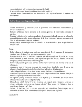 con un flujo de 6 a 8 L/min mediante mascarilla facial.
• Tener cautela en personas con disfunción renal o hepática.
• Aerosol nasal: contraindicado en individuos con hipersensibilidad el cloruro de
benzalconio.
Instrucción y asesoría para el paciente
• Véase Instrucción y asesoría para el paciente con fármacos antiasmáticos y
broncodilatadores.
• Solución oftálmica: puede iniciarse en la semana previa a la temporada esperada de
alergias.
• Solución oftálmica: si el paciente usa lentes de contacto, indicarle que no se aplique las
gotas oftálmicas con las lentes colocadas. Se le debe comentar, además, que espere de
20 a 30 min antes de reinsertar las lentes.
• Aerosol nasal: instruir al paciente en cuanto a la técnica correcta para la aplicación del
aerosol nasal.
Asma
• Debe indicarse al paciente que pudieran requerirse de 2 a 4 semanas de tratamiento
continuo antes de identificar un control óptimo del asma.
• Resulta esencial que el paciente entienda que el cromoglicato de sodio no es un
broncodilatador y debe utilizarse con regularidad para ser eficaz, además de no ser
apropiado para el tratamiento del asma agudo.
• Instruir al paciente para que elimine tanto moco como le sea posible antes de la
inhalación.
• Asegurarse que el paciente conozca las instrucciones detalladas para la carga del
inhalador, la administración de la formulación y la limpieza del dispositivo.
• La boquilla del inhalador debe lavarse con regularidad para evitar su bloqueo.
• El inhalador puede utilizarse con un espaciador en personas que no pueden manejar el
inhalador o para prevenir efectos adversos.
• La cápsula Spincap carece de eficacia si se deglute, y se administra por medio de un
inhalador de diseño especial (Spinhaler®).
• El inhalador Intal® Forte CFC-free requiere ser purgado con 4 disparos antes de su
primera utilización o si no se usa durante más de 7 días, y con 1 o 2 disparos si no se
ha utilizado durante 3 a 7 días.
• Indicar al paciente que es mejor suspender el tratamiento farmacológico en el
transcurso de varios días, a menos que se requiera hacerlo con urgencia.
Spinhaler®
221
ERRNVPHGLFRVRUJ
 