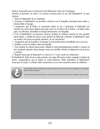• Indicar al paciente que el instructivo del fabricante viene en el empaque.
• Instruir al paciente en torno a la técnica correcta para el uso del Spinhaler®, lo que
incluye:
1. Sacar la Spincap® de su empaque.
2. Sostener el Spinhaler® en posición vertical, con la boquilla orientada hacia abajo y
desatornillar el mango.
3. Asegurarse que la hélice se encuentra sobre su eje y presionar la Spincap® (el
extremo de color hacia abajo) para que entre en el hueco de la hélice. La hélice debe
girar con libertad. Atornillar el mango firmemente a la boquilla.
4. Con el Spinhaler® en posición vertical, deslizar la cubierta externa lo más posible
hacia abajo, y subirla de nuevo (esto perfora la Spincap y prepara el Spinhaler® para
ser usado; este proceso puede repetirse, de ser necesario).
5. Asegurarse que la boquilla y el mango se encuentran bien atornillados uno con otro.
6. Exhalar, cerrar los labios sobre la boquilla.
7. Tras inclinar la cabeza hacia atrás, inhalar lo más profundamente posible y retener el
aire inspirado durante tanto tiempo como sea factible. Retirar el dispositivo de la boca
y exhalar.
8. Repetir hasta que la Spincap® se vacíe (2 o 3 veces suele ser suficiente).
• El Spinhaler® debe lavarse cada semana con agua tibia para retirar cualquier residuo de
polvo, asegurándose que la hélice se retira primero. Debe permitirse al Spinhaler®
secar por la noche. La hélice debe reinsertarse en su sitio a presión antes de utilizarlo.
Se ha utilizado durante el embarazo sin aumento de efectos nocivos en el feto; sin embargo, no se recomienda
durante el primer trimestre.
No debe utilizarse durante la lactancia, a menos que el beneficio esperado sobrepase cualquier riesgo potencial.
222
ERRNVPHGLFRVRUJ
 