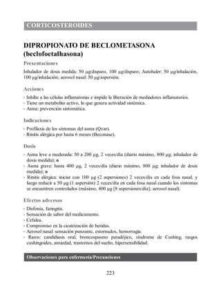 CORTICOSTEROIDES
DIPROPIONATO DE BECLOMETASONA
(beclofoetalhasona)
Presentaciones
Inhalador de dosis medida: 50 μg/disparo, 100 μg/disparo; Autohaler: 50 μg/inhalación,
100 μg/inhalación; aerosol nasal: 50 μg/aspersión.
Acciones
• Inhibe a las células inflamatorias e impide la liberación de mediadores inflamatorios.
• Tiene un metabolito activo, lo que genera actividad sistémica.
• Asma: prevención sintomática.
Indicaciones
• Profilaxis de los síntomas del asma (Qvar).
• Rinitis alérgica por hasta 6 meses (Beconase).
Dosis
• Asma leve a moderada: 50 a 200 μg, 2 veces/día (diario máximo, 800 μg; inhalador de
dosis medida); o
• Asma grave: hasta 400 μg, 2 veces/día (diario máximo, 800 μg; inhalador de dosis
medida); o
• Rinitis alérgica: iniciar con 100 μg (2 aspersiones) 2 veces/día en cada fosa nasal, y
luego reducir a 50 μg (1 aspersión) 2 veces/día en cada fosa nasal cuando los síntomas
se encuentren controlados (máximo, 400 μg [8 aspersiones/día]; aerosol nasal).
Efectos adversos
• Disfonía, faringitis.
• Sensación de sabor del medicamento.
• Cefalea.
• Compromiso en la cicatrización de heridas.
• Aerosol nasal: sensación punzante, estornudos, hemorragia.
• Raros: candidiasis oral, broncospasmo paradójico, síndrome de Cushing, rasgos
cushingoides, ansiedad, trastornos del sueño, hipersensibilidad.
Observaciones para enfermería/Precauciones
223
ERRNVPHGLFRVRUJ
 