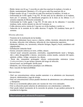 • Rinitis: iniciar con 64 µg, 2 veces/día en cada fosa nasal por la mañana y la tarde; o
• Rinitis, mantenimiento: disminuir a 32 o 64 µg en cada fosa nasal por día; o
• Pólipos nasales: 64 µg, 2 veces/día en cada fosa nasal por la mañana y la tarde; o
• Enfermedad de Crohn aguda: 9 mg VO, 30 min antes de los alimentos en la mañana,
hasta por 12 semanas, con disminución progresiva de la dosis en las últimas 2 a 4
semanas (cápsulas de liberación sostenida); o
• Enfermedad de Crohn aguda: 3 mg VO, 30 min antes de los alimentos 3 veces/día
(mañana, tarde, noche) durante no más de 8 semanas; o
• Colitis ulcerosa activa: enema de 2 mg una vez al día (mañana o noche); o
• Inducción de la remisión de la colitis ulcerosa: 9 mg/día VO (mañana) hasta por 8
semanas.
Efectos adversos
• Trastorno de la cicatrización de las heridas.
• Oral: dolor abdominal, heces suaves o diarrea, cefalea, insomnio, alteración del estado
de ánimo, infección viral, influenza, infección de vías respiratorias superiores.
• Inhalación: disfonía, tos, xerostomía, irritación faríngea, lingual y bucal, candidiasis oral
(algodoncillo).
• Nebulización: irritación facial.
• Enema: sensación ardorosa en recto, cefalea, náusea.
• Aerosol nasal: sensación punzante, estornudos, sequedad/irritación nasal y faríngea,
olor y sabor desagradable o intenso, xerostomía, costras nasales, aumento del esputo,
epistaxis, cefalea, vértigo, cansancio, tos, disnea.
• Dosis alta, tratamiento prolongado: efectos corticosteroides sistémicos (véase
Corticosteroides), lo que incluye aumento del riesgo de infección.
• Aerosol nasal, uso prolongado: atrofia nasal.
• Inhalación, raro: broncospasmo paradójico con sibilancias.
• Raro: reacción de hipersensibilidad.
Interacciones
• Oral: sus concentraciones séricas pueden aumentar si se administra con itraconazol,
ritonavir, claritromicina y jugo de toronja.
• Oral: sus concentraciones séricas pueden disminuir de administrarse con carbamazepina
y rifampicina.
• Oral: no se recomienda aplicar junto con vacunas de virus vivos atenuados.
• Oral: su absorción puede reducirse de administrarse con colestiramina o antiácidos.
• Oral: puede inducir incremento de la excreción de potasio, lo que pudiera potenciar la
toxicidad de la digoxina.
Observaciones para enfermería/Precauciones
226
ERRNVPHGLFRVRUJ
 