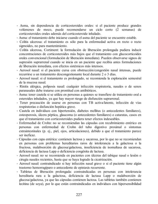 • Asma, sin dependencia de corticosteroides orales: si el paciente produce grandes
volúmenes de moco, puede recomendarse un ciclo corto (2 semanas) de
corticosteroides orales además del corticosteroide inhalado.
• Asma: el tratamiento debe iniciarse cuando el asma del paciente se encuentre estable.
• Colitis ulcerosa: el tratamiento es sólo para la enfermedad activa en recto o recto
sigmoides, no para mantenimiento.
• Colitis ulcerosa, Cortiment: la formulación de liberación prolongada pudiera inducir
concentraciones de corticosteroides más bajos que el tratamiento con glucocorticoides
orales convencional (formulación de liberación inmediata). Pueden observarse signos de
supresión suprarrenal cuando se inicia en un paciente que recibía antes formulaciones
de liberación inmediata, con efectos sistémicos más intensos.
• Aerosol nasal: si el paciente cursa con obstrucción/congestión nasal intensas, puede
recurrirse a un tratamiento descongestionante local durante 2 o 3 días.
• Aerosol nasal: si el tratamiento es prolongado, se recomienda la exploración semestral
de la mucosa nasal.
• Rinitis alérgica, poliposis nasal: cualquier infección respiratoria, nasales o de senos
paranasales debe tratarse con prontitud con antibióticos.
• Asma: tener cautela si se utiliza en personas a quienes se transfiere de tratamiento oral a
esteroides inhalados, ya que hay mayor riesgo de disfunción suprarrenal.
• Tener precaución de usarse en personas con TB activa/latente, infección de vías
respiratorias o disfunción hepática grave.
• Cautela en individuos con hipertensión, diabetes mellitus (o antecedentes familiares),
osteoporosis, úlcera péptica, glaucoma (o antecedentes familiares) o cataratas, casos en
que el tratamiento con corticosteroides pudiera tener efectos indeseables.
• Enfermedad de Crohn: no se recomiendan las cápsulas con recubrimiento entérico en
personas con enfermedad de Crohn del tubo digestivo proximal o síntomas
extraintestinales (p. ej., piel, ojos, articulaciones), debido a que el tratamiento parece
ser ineficaz.
• Cápsulas con capa entérica: contienen lactosa y sacarosa, por lo que no se recomiendan
en personas con problemas hereditarios raros de intolerancia a la galactosa o la
fructosa, malabsorción de glucosa/galactosa, insuficiencia de isomaltasa de sacarosa,
deficiencia de lactasa Lapp o deficiencia congénita de lactasa.
• Aerosol nasal: no se recomienda en pacientes con úlceras del tabique nasal o lesión o
cirugía nasales recientes, hasta que se haya logrado la cicatrización.
• Aerosol nasal: contraindicado si hay infección nasal grave o si el paciente tiene algún
trastorno hemorragíparo o antecedente de epistaxis recurrente.
• Tabletas de liberación prolongada: contraindicadas en personas con intolerancia
hereditaria rara a la galactosa, deficiencia de lactasa Lapp o malabsorción de
glucosa/galactosa, ya que las cápsulas contienen lactosa. Las tabletas también contienen
lecitina (de soya), por lo que están contraindicadas en individuos con hipersensibilidad
227
ERRNVPHGLFRVRUJ
 