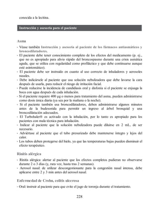 conocida a la lecitina.
Instrucción y asesoría para el paciente
Asma
• Véase también Instrucción y asesoría al paciente de los fármacos antiasmáticos y
broncodilatadores.
• El paciente debe tener conocimiento completo de los efectos del medicamento (p. ej.,
que no es apropiado para alivio rápido del broncospasmo durante una crisis asmática
aguda, que se utiliza con regularidad como profiláctico y que debe continuarse aunque
esté asintomático).
• El paciente debe ser instruido en cuanto al uso correcto de inhaladores y aerosoles
nasales.
• Debe indicársele al paciente que usa solución nebulizadora que debe lavarse la cara
después de usarla, para reducir el riesgo de irritación facial.
• Puede reducirse la incidencia de candidiasis oral y disfonía si el paciente se enjuaga la
boca con agua después de cada inhalación.
• Si el paciente requiere 400 μg o menos para tratamiento del asma, pueden administrarse
como dosis única diaria (ya sea por la mañana o la noche).
• Si el paciente también usa broncodilatadores, deben administrarse algunos minutos
antes de la budesonida para permitir un ingreso al árbol bronquial y una
broncodilatación adecuados.
• El Turbohaler® es activado con la inhalación, por lo tanto es apropiado para los
pacientes con mala técnica para inhalación.
• Indicar al paciente que la solución nebulizadora puede diluirse en 2 mL, de ser
necesario.
• Adviértase al paciente que el tubo presurizado debe mantenerse íntegro y lejos del
calor.
• Los tubos deben protegerse del hielo, ya que las temperaturas bajas pueden disminuir el
efecto terapéutico.
Rinitis alérgica
• Rinitis alérgica: alertar al paciente que los efectos completos pudieran no observarse
durante 2 o 3 días (y, rara vez, hasta tras 2 semanas).
• Aerosol nasal: de utilizar descongestionante para la congestión nasal intensa, debe
aplicarse entre 2 y 3 min antes del aerosol nasal.
Enfermedad de Crohn, colitis ulcerosa
• Oral: instruir al paciente para que evite el jugo de toronja durante el tratamiento.
228
ERRNVPHGLFRVRUJ
 
