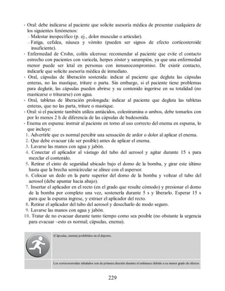 • Oral: debe indicarse al paciente que solicite asesoría médica de presentar cualquiera de
los siguientes fenómenos:
– Malestar inespecífico (p. ej., dolor muscular o articular).
– Fatiga, cefalea, náusea y vómito (pueden ser signos de efecto corticosteroide
insuficiente).
• Enfermedad de Crohn, colitis ulcerosa: recomendar al paciente que evite el contacto
estrecho con pacientes con varicela, herpes zóster y sarampión, ya que una enfermedad
menor puede ser letal en personas con inmunocompromiso. De existir contacto,
indicarle que solicite asesoría médica de inmediato.
• Oral, cápsulas de liberación sostenida: indicar al paciente que degluta las cápsulas
enteras, no las mastique, triture o parta. Sin embargo, si el paciente tiene problemas
para deglutir, las cápsulas pueden abrirse y su contenido ingerirse en su totalidad (no
masticarse o triturarse) con agua.
• Oral, tabletas de liberación prolongada: indicar al paciente que degluta las tabletas
enteras, que no las parta, triture o mastique.
• Oral: si el paciente también utiliza antiácidos, colestiramina o ambos, debe tomarlos con
por lo menos 2 h de diferencia de las cápsulas de budesonida.
• Enema en espuma: instruir al paciente en torno al uso correcto del enema en espuma, lo
que incluye:
1. Advertirle que es normal percibir una sensación de ardor o dolor al aplicar el enema.
2. Que debe evacuar (de ser posible) antes de aplicar el enema.
3. Lavarse las manos con agua y jabón.
4. Conectar el aplicador al vástago del tubo del aerosol y agitar durante 15 s para
mezclar el contenido.
5. Retirar el cinto de seguridad ubicado bajo el domo de la bomba, y girar este último
hasta que la brecha semicircular se alinee con el aspersor.
6. Colocar un dedo en la parte superior del domo de la bomba y voltear el tubo del
aerosol (debe apuntar hacia abajo).
7. Insertar el aplicador en el recto (en el grado que resulte cómodo) y presionar el domo
de la bomba por completo una vez, sostenerla durante 5 s y liberarlo. Esperar 15 s
para que la espuma ingrese, y extraer el aplicador del recto.
8. Retirar el aplicador del tubo del aerosol y desecharlo de modo seguro.
9. Lavarse las manos con agua y jabón.
10. Tratar de no evacuar durante tanto tiempo como sea posible (no obstante la urgencia
para evacuar –esto es normal; cápsulas, enema).
(Cápsulas, enema) prohibidos en el deporte.
Los corticosteroides inhalados son de primera elección durante el embarazo debido a su menor grado de efectos
229
ERRNVPHGLFRVRUJ
 