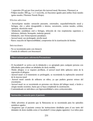 1 aspersión (50 μg) por fosa nasal por día (aerosol nasal; Beconase, Flixonase); o
• Pólipos nasales: 400 μg, 1 o 2 veces/día, en fracciones iguales para ambas fosas nasales
(gotas nasales; Flixonase Nasule Drops).
Efectos adversos
• Aerosol/gotas nasales: sensación punzante, estornudos, sequedad/irritación nasal y
faríngea, olor y sabor desagradable o intenso, xerostomía, costras nasales, cefalea,
epistaxis, ulceración nasal.
• Inhalación: candidiasis oral o faríngea, infección de vías respiratorias superiores o
inferiores, disfonía, bronquitis, malestar general.
• Inhalación, raro: broncospasmo paradójico.
• Aerosol nasal, uso prolongado: atrofia nasal.
• Raros: reacción de hipersensibilidad, compromiso de la cicatrización de heridas.
Interacciones
• No se recomienda junto con ritonavir.
• Cautela de utilizarse con itraconazol.
Observaciones para enfermería/Precauciones
• El Accuhaler® se activa con la inhalación y es apropiado para cualquier persona con
dificultades para utilizar un inhalador de dosis medida.
• Rinitis alérgica: si se requiere profilaxis, el aerosol nasal debe aplicarse antes de la
exposición al alérgeno.
• Aerosol nasal: si el tratamiento es prolongado, se recomienda la exploración semestral
de la mucosa nasal.
• Aerosol nasal: cautela de utilizarse en niños, ya que pudiera generar retraso del
crecimiento.
• Aerosol nasal: no se recomienda en personas con úlceras del tabique nasal, o lesión o
cirugía nasales recientes, hasta que se haya completado la cicatrización.
• Contraindicado en individuos con hipersensibilidad a otros corticosteroides.
Instrucción y asesoría para el paciente
• Debe advertirse al paciente que la fluticasona no se recomienda para los episodios
asmáticos agudos.
• Asegurarse que el paciente conoce las instrucciones detalladas para el uso tanto del
inhalador de dosis medida como el Accuhaler® (véase página siguiente). Los tubos para
231
ERRNVPHGLFRVRUJ
 