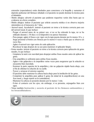 extensión (espaciadores) están diseñados para conectarse a la boquilla y aumentar el
depósito pulmonar del fármaco inhalado si el paciente no puede dominar la técnica para
el inhalador.
• Rinitis alérgica: advertir al paciente que pudieran requerirse varios días hasta que se
evidencie un efecto completo.
• Rinitis alérgica: indicar al paciente que solicite asesoría médica si no observa mejoría
sintomática en el transcurso de 7 días.
• Aerosol nasal, Accuhaler®: instruir al paciente en torno a la técnica correcta para uso
del aerosol nasal, lo que incluye:
– Purgar el aerosol antes de su primer uso, si no se ha colocado la tapa, no se ha
utilizado durante ≥ 30 días o si el dispositivo no parece funcionar.
– Para purgar, agitar el frasco con vigor con la tapa puesta durante por lo menos 10 s, y
luego presionar el botón con firmeza por lo menos 6 veces o hasta que se observa un
rocío fino.
– Agitar el aerosol con vigor antes de cada aplicación.
– Recolocar la tapa después de su uso para mantener el aplicador limpio.
• Gotas nasales: instruir al paciente en torno a la técnica correcta para aplicación de gotas
nasales, lo que incluye:
– Limpiarse la nariz con suavidad para despejar ambas fosas nasales antes de aplicar las
gotas.
– Una ampolleta es suficiente para ambas fosas nasales.
– Agitar o dar golpecitos a la ampolleta varias veces para asegurarse que la solución se
encuentra bien mezclada.
– Sostener la parte superior de la ampolleta y dar un golpecito rápido hacia abajo, con
el fin de eliminar la solución de su cuello.
– Torcer y arrancar el extremo superior.
– El paciente debe mantener la cabeza hacia abajo para la instilación de las gotas.
– Comprimir la ampolleta para aplicar 6 gotas (la mitad de la ampolleta/dosis) en una
fosa nasal, y luego repetir en la contralateral.
– Mantener la cabeza en posición durante por lo menos 1 min.
– Evitar el contacto con los ojos; sin embargo, si se presenta, enjuagarlos bien con
agua.
• Véase también Instrucción y asesoría al paciente de los fármacos antiasmáticos y
los broncodilatadores.
Sólo debe usarse durante el embarazo si sus beneficios sobrepasan los riesgos.
232
ERRNVPHGLFRVRUJ
 