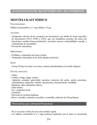 ANTAGONISTAS DE RECEPTORES DE LEUCOTRIENOS
MONTELUKAST SÓDICO
Presentaciones
Tabletas (masticables): 4, 5 mg; tabletas: 10 mg.
Acciones
• Antagonista selectivo de los receptores de leucotrienos, que inhibe de modo específico
los leucotrienos LTC4, LTD4 y LTE4, que son mediadores potentes del asma (los
leucotrienos median broncoconstricción, secreción mucosa, permeabilidad vascular y
reclutamiento de eosinófilos).
• Prevención sintomática.
Indicaciones
• Profilaxis y tratamiento del asma crónica.
• Tratamiento sintomático de la rinitis alérgica estacional.
Dosis
• 10 mg VO (por la noche en el asma, horario individualizado en la rinitis alérgica).
Efectos adversos
• Fiebre.
• Cefalea, vértigo, fatiga, astenia.
• Agitación, ansiedad, agresividad, insomnio, trastornos del sueño, sueños anormales,
sonambulismo, depresión, temblor, alucinaciones, desorientación, hostilidad.
• Dispepsia, dolor abdominal, diarrea.
• Dolor dental.
• Tos, congestión nasal.
• Exantema.
• Elevación de enzimas hepáticas.
• Raros: vasculitis, exantema vasculítico, eosinofilia, síndrome de Churg-Strauss.
Observaciones para enfermería/Precauciones
• No se usa para el alivio de una crisis asmática aguda.
• Las tabletas masticables (4 y 5 mg) contienen aspartame, por lo tanto se recomienda
234
ERRNVPHGLFRVRUJ
 