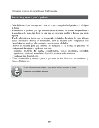 precaución si se usa en pacientes con fenilcetonuria.
Instrucción y asesoría para el paciente
• Debe indicarse al paciente que no conduzca u opere maquinaria si persisten el vértigo o
la fatiga.
• Recomendar al paciente que siga tomando el medicamento de manera independiente a
la condición del asma (es decir, ya sea que se encuentre estable o durante una crisis
aguda).
• Puede administrarse junto con corticosteroides inhalados. La dosis de estos últimos
puede disminuirse durante el tratamiento, pero el paciente debe comprender que
montelukast no sustituye al tratamiento con esteroides inhalados.
• Instruir al paciente para que informe de inmediato a su médico la presencia de
cualquiera de los signos o siguientes síntomas:
– Insomnio, trastorno del sueño, sonambulismo, sueños anormales, hostilidad,
agresividad, inquietud, irritabilidad, depresión, temblor o alucinaciones.
– Cualquier idea de autolesión.
• Véase Instrucción y asesoría para el paciente de los fármacos antiasmáticos y
broncodilatadores.
No debe utilizarse durante el embarazo, a menos que sus beneficios sobrepasen los riesgos.
Precaución si se utiliza durante la lactancia.
235
ERRNVPHGLFRVRUJ
 