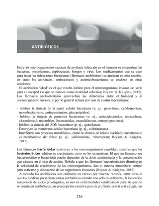Entre los microorganismos capaces de producir infección en el humano se encuentran las
bacterias, micoplasmas, espiroquetas, hongos y virus. Los medicamentos que se usan
para tratar las infecciones bacterianas (fármacos antibióticos) se analizan en esta sección,
en tanto los antivirales, antimicóticos y antimicobacterianos se analizan en otras
secciones.
El antibiótico ‘ideal’ es el que resulta dañino para el microorganismo invasor sin serlo
para el huésped (lo que se conoce como toxicidad selectiva; Bryant  Knights, 2015).
Los fármacos antibacterianos aprovechan las diferencias entre el huésped y el
microorganismo invasor, y por lo general actúan por uno de cuatro mecanismos:
• Inhiben la síntesis de la pared celular bacteriana (p. ej., penicilinas, cefalosporinas,
monobactámicos, carbapenémicos, glucopéptidos).
• Inhiben la síntesis de proteínas bacterianas (p. ej., aminoglucósidos, tetraciclinas,
cloranfenicol, macrólidos, lincosamidas, oxazolidinonas, estreptograminas).
• Inhiben la síntesis del ADN bacteriano (p. ej., quinolonas).
• Destruyen la membrana celular bacteriana (p. ej., colistimetato).
• Interfieren con procesos metabólicos, como la síntesis de ácidos nucleicos bacterianos o
el metabolismo del folato (p. ej., sulfonamidas, trimetoprim; Bryant  Knights,
2015).
Los fármacos bactericidas destruyen a los microorganismos sensibles, mientras que los
bacteriostáticos inhiben su crecimiento, pero no los exterminan. El que un fármaco sea
bacteriostático o bactericida puede depender de la dosis administrada y la concentración
que alcanza en el sitio de acción. Debido a que los fármacos bacteriostáticos disminuyen
la velocidad de crecimiento de los microorganismos, dan al sistema inmunitario tiempo
para activarse y deshacerse de los organismos invasores (Bryant  Knights, 2015).
A menudo los antibióticos son utilizados en exceso por muchas razones, entre otras el
que los médicos prescriban varios antibióticos cuando uno solo es suficiente, la indicación
innecesaria de ciclos prolongados, su uso en enfermedades autolimitadas para las que no
se requieren antibióticos, su prescripción excesiva para la profilaxis previa a la cirugía, las
236
ERRNVPHGLFRVRUJ
 