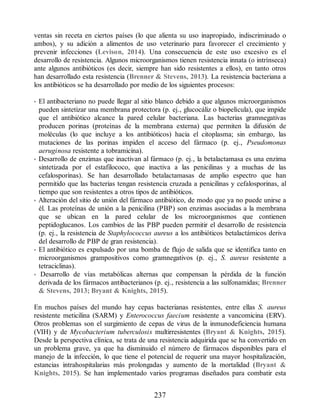 ventas sin receta en ciertos países (lo que alienta su uso inapropiado, indiscriminado o
ambos), y su adición a alimentos de uso veterinario para favorecer el crecimiento y
prevenir infecciones (Levison, 2014). Una consecuencia de este uso excesivo es el
desarrollo de resistencia. Algunos microorganismos tienen resistencia innata (o intrínseca)
ante algunos antibióticos (es decir, siempre han sido resistentes a ellos), en tanto otros
han desarrollado esta resistencia (Brenner  Stevens, 2013). La resistencia bacteriana a
los antibióticos se ha desarrollado por medio de los siguientes procesos:
• El antibacteriano no puede llegar al sitio blanco debido a que algunos microorganismos
pueden sintetizar una membrana protectora (p. ej., glucocáliz o biopelícula), que impide
que el antibiótico alcance la pared celular bacteriana. Las bacterias gramnegativas
producen porinas (proteínas de la membrana externa) que permiten la difusión de
moléculas (lo que incluye a los antibióticos) hacia el citoplasma; sin embargo, las
mutaciones de las porinas impiden el acceso del fármaco (p. ej., Pseudomonas
aeruginosa resistente a tobramicina).
• Desarrollo de enzimas que inactivan al fármaco (p. ej., la betalactamasa es una enzima
sintetizada por el estafilococo, que inactiva a las penicilinas y a muchas de las
cefalosporinas). Se han desarrollado betalactamasas de amplio espectro que han
permitido que las bacterias tengan resistencia cruzada a penicilinas y cefalosporinas, al
tiempo que son resistentes a otros tipos de antibióticos.
• Alteración del sitio de unión del fármaco antibiótico, de modo que ya no puede unirse a
él. Las proteínas de unión a la penicilina (PBP) son enzimas asociadas a la membrana
que se ubican en la pared celular de los microorganismos que contienen
peptidoglucanos. Los cambios de las PBP pueden permitir el desarrollo de resistencia
(p. ej., la resistencia de Staphylococcus aureus a los antibióticos betalactámicos deriva
del desarrollo de PBP de gran resistencia).
• El antibiótico es expulsado por una bomba de flujo de salida que se identifica tanto en
microorganismos grampositivos como gramnegativos (p. ej., S. aureus resistente a
tetraciclinas).
• Desarrollo de vías metabólicas alternas que compensan la pérdida de la función
derivada de los fármacos antibacterianos (p. ej., resistencia a las sulfonamidas; Brenner
 Stevens, 2013; Bryant  Knights, 2015).
En muchos países del mundo hay cepas bacterianas resistentes, entre ellas S. aureus
resistente meticilina (SARM) y Enterococcus faecium resistente a vancomicina (ERV).
Otros problemas son el surgimiento de cepas de virus de la inmunodeficiencia humana
(VIH) y de Mycobacterium tuberculosis multirresistentes (Bryant  Knights, 2015).
Desde la perspectiva clínica, se trata de una resistencia adquirida que se ha convertido en
un problema grave, ya que ha disminuido el número de fármacos disponibles para el
manejo de la infección, lo que tiene el potencial de requerir una mayor hospitalización,
estancias intrahospitalarias más prolongadas y aumento de la mortalidad (Bryant 
Knights, 2015). Se han implementado varios programas diseñados para combatir esta
237
ERRNVPHGLFRVRUJ
 