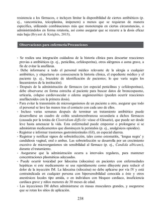 resistencia a los fármacos, e incluyen limitar la disponibilidad de ciertos antibióticos (p.
ej., vancomicina, teicoplanina, imipenem) a menos que se requieran de manera
específica, utilizando combinaciones más que monoterapia en ciertas circunstancias, o
administrándolos en forma rotatoria, así como asegurar que se recurre a la dosis eficaz
más baja (Bryant  Knights, 2015).
Observaciones para enfermería/Precauciones
• Se realiza una integración cuidadosa de la historia clínica para descartar reacciones
previas a antibióticos (p. ej., penicilina, cefalosporina), otros alérgenos o asma grave, a
fin de evitar la anafilaxia.
• Debe informarse a todo el personal médico relevante de la alergia a cualquier
antibiótico, y etiquetarse en consecuencia la historia clínica, el expediente médico y el
paciente (p. ej., brazalete de identificación de pacientes; lo que varía según los
lineamientos de la institución).
• Después de la administración de fármacos (en especial penicilinas y cefalosporinas),
debe observarse en forma estrecha al paciente para buscar datos de broncospasmo,
urticaria, colapso cardiovascular o edema angioneurótico (pueden ocurrir reacciones
anafilactoides con la primera dosis).
• Para evitar la transmisión de microorganismos de un paciente a otro, asegurar que todo
el personal se lave las manos tras el contacto con cada uno de ellos.
• Incluso varias semanas después de terminar un tratamiento antibiótico puede
desarrollarse un cuadro de colitis seudomembranosa secundaria a dichos fármacos
(causada por la toxina de Clostridium difficile: véase el Glosario), que puede ser desde
leve hasta amenazar la vida. Esta enfermedad puede empeorar o prolongarse si se
administran medicamentos que disminuyen la peristalsis (p. ej., analgésicos opioides).
• Registrar e informar trastornos gastrointestinales (GI), en especial diarrea.
• Registrar y notificar signos de sobreinfección, tales como estomatitis, ‘lengua negra’ y
candidiosis vaginal, oral o ambas. Las sobreinfección se desarrolla por un crecimiento
excesivo de microorganismos sin sensibilidad al fármaco (p. ej., Candida albicans),
durante el tratamiento.
• Asegurarse que la administración ocurra a intervalos regulares, para mantener
concentraciones plasmáticas adecuadas.
• Puede ocurrir toxicidad por lidocaína (xilocaína) en pacientes con enfermedades
hepáticas si este medicamento se usa repetidamente como diluyente para reducir el
dolor de la inyección IM. La lidocaína (xilocaína) no debe aplicarse por vía IV y está
contraindicada en cualquier persona con hipersensibilidad conocida a éste y otros
anestésicos locales tipo amida, o en individuos con bloqueo cardiaco, insuficiencia
cardiaca grave y niños menores de 30 meses de edad.
• Las inyecciones IM deben administrarse en masas musculares grandes, y asegurarse
que se rotan los sitios de aplicación.
238
ERRNVPHGLFRVRUJ
 