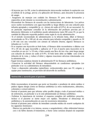 • Al inyectar por vía IM, evitar la administración intravascular mediante la aspiración con
el émbolo de la jeringa, previa a la aplicación del fármaco, para descartar la presencia
de sangre.
• Asegurarse de manejar con cuidado los fármacos IV para evitar derramarlos y
esparcirlos al aire durante su reconstitución o administración.
• Reconstituir los fármacos de acuerdo con las instrucciones de laboratorio. Los polvos
secos suelen reconstituirse con agua inyectable (y luego diluirse con una solución para
infusión apropiada y compatible [p. ej., cloruro de sodio al 0.9%], de ser necesario). Es
en particular importante consultar en la información del producto provista por el
laboratorio fabricante si el antibiótico puede administrarse tanto IM como IV
, ya que la
cantidad de diluyente requerida pudiera variar según la vía de administración.
• Si el método recomendado de administración es la infusión lenta, diluir el fármaco
reconstituido en 50 a 100 mL de una solución para infusión compatible y pasarlo en 30
a 60 min con una venoclisis con cámara de infusión (bureta; algunos fármacos se
infunden en 1 a 6 h).
• Si se requiere una inyección en bolo lenta, el fármaco debe reconstituirse o diluirse con
10 a 20 mL de agua inyectable y aplicarse en Y (en el puerto para inyección) en la
venoclisis en uso en 1 a 10 min, o bien usando una llave de tres vías, para luego purgar
con solución de cloruro de sodio al 0.9%. El bolo lento debe ser lento –esto evita la
irritación de la vena, y reduce el dolor y algunas reacciones adversas relacionadas con
la administración.
• Seguir técnicas asépticas durante la administración IV de fármacos antibióticos.
• Conservar la actividad del fármaco almacenándolo en condiciones apropiadas (en
particular si no va a administrarse de inmediato).
• Tener a disposición adrenalina (epinefrina), corticosteroides para uso IV
, oxígeno y
equipo para reanimación, en previsión del desarrollo de anafilaxia.
Instrucción y asesoría para el paciente
• Debe recomendarse al paciente que porte un brazalete o pendiente de alerta médica si
padece alguna alergia contra un fármaco antibiótico (u otros medicamentos, alimentos,
colorantes o conservadores).
• Instruir al paciente para que informe sobre posible alergia a todo el personal médico o
de enfermería, en particular si se le está administrando un fármaco antibiótico.
• Enfatizar la importancia de terminar el esquema completo del antibiótico prescrito,
incluso si el paciente se siente mejor con rapidez. Desalentar el almacenaje de
antibióticos y la automedicación en caso de recurrencia sintomática.
• Instruir al paciente para solicitar de inmediato consulta médica de ocurrir cualquiera de
los siguientes fenómenos:
– Diarrea (en particular si es intensa, acuosa o sanguinolenta), cólico abdominal intenso
con o sin fiebre durante el tratamiento, o hasta varias semanas después de suspender
239
ERRNVPHGLFRVRUJ
 
