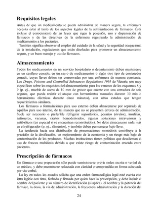 Requisitos legales
Antes de que un medicamento se pueda administrar de manera segura, la enfermera
necesita estar al tanto de los aspectos legales de la administración de fármacos. Ésta
incluye el conocimiento de las leyes que rigen la posesión, uso y dispensación de
fármacos y de las directivas de la enfermera registrando la administración de
medicamentos a los pacientes.
También significa observar el empleo del cuidado de la salud y la seguridad ocupacional
de la instalación, regulaciones que están diseñadas para promover un almacenamiento
seguro, y un buen manejo y uso de fármacos.
Almacenamiento
Todos los medicamentos en un servicio hospitalario o departamento deben mantenerse
en un casillero cerrado, en un carro de medicamentos o algún otro tipo de contenedor
cerrado, cuyas llaves deben ser conservadas por una enfermera de manera constante.
Los Drugs, Poisons and Controlled Substances Regulations 1995 de Victoria son muy
específicos sobre los requisitos del almacenamiento para los venenos de los esquemas 8 y
9 (p. ej., mueble de acero de 10 mm de grosor que cuente con una cerradura de seis
seguros, que pueda resistir el ataque con herramientas manuales durante 30 min o
herramientas eléctricas durante cinco minutos), con otros estados que tengan
requerimientos similares.
Los fármacos o formulaciones para uso externo deben almacenarse por separado de
aquéllos para uso interno, de tal manera que no se presenten errores de administración.
Suele ser necesario o preferible refrigerar supositorios, pesarios (óvulos), insulinas,
antisueros, vacunas, ciertos hemoderivados, algunas soluciones intravenosas y
antibióticos (en especial si se encuentran reconstituidos). No debe almacenarse nada más
en el refrigerador (p. ej., alimentos), y también deben permanecer bajo llave.
La tendencia hacia una distribución de presentaciones monodosis contribuye a la
precisión de la dosificación, un mejoramiento de la economía y un riesgo más bajo de
contaminación de los productos. Muchas instituciones tienen políticas que desalientan el
uso de frascos multidosis debido a que existe riesgo de contaminación cruzada entre
pacientes.
Prescripción de fármacos
Un fármaco o una preparación sólo puede suministrarse previa orden escrita o verbal de
un médico, y debe encontrarse redactada con claridad o comprendida en forma adecuada
por vía verbal.
La ley en todos los estados solicita que una orden farmacológica legal esté escrita con
letra legible con tinta, fechada y firmada por quien hace la prescripción, y debe incluir el
nombre del paciente y su número de identificación (si aplica), el nombre y la potencia del
fármaco, la dosis, la vía de administración, la frecuencia administración y la duración del
24
ERRNVPHGLFRVRUJ
 