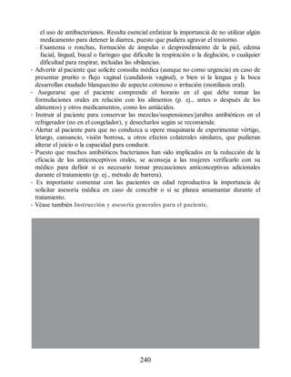 el uso de antibacterianos. Resulta esencial enfatizar la importancia de no utilizar algún
medicamento para detener la diarrea, puesto que pudiera agravar el trastorno.
– Exantema o ronchas, formación de ámpulas o desprendimiento de la piel, edema
facial, lingual, bucal o faríngeo que dificulte la respiración o la deglución, o cualquier
dificultad para respirar, incluidas las sibilancias.
• Advertir al paciente que solicite consulta médica (aunque no como urgencia) en caso de
presentar prurito o flujo vaginal (candidosis vaginal), o bien si la lengua y la boca
desarrollan exudado blanquecino de aspecto cotonoso o irritación (moniliasis oral).
• Asegurarse que el paciente comprende el horario en el que debe tomar las
formulaciones orales en relación con los alimentos (p. ej., antes o después de los
alimentos) y otros medicamentos, como los antiácidos.
• Instruir al paciente para conservar las mezclas/suspensiones/jarabes antibióticos en el
refrigerador (no en el congelador), y desecharlos según se recomiende.
• Alertar al paciente para que no conduzca u opere maquinaria de experimentar vértigo,
letargo, cansancio, visión borrosa, u otros efectos colaterales similares, que pudieran
alterar el juicio o la capacidad para conducir.
• Puesto que muchos antibióticos bacterianos han sido implicados en la reducción de la
eficacia de los anticonceptivos orales, se aconseja a las mujeres verificarlo con su
médico para definir si es necesario tomar precauciones anticonceptivas adicionales
durante el tratamiento (p. ej., método de barrera).
• Es importante comentar con las pacientes en edad reproductiva la importancia de
solicitar asesoría médica en caso de concebir o si se planea amamantar durante el
tratamiento.
• Véase también Instrucción y asesoría generales para el paciente.
240
ERRNVPHGLFRVRUJ
 