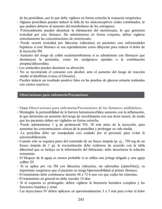 de las penicilinas, por lo que debe vigilarse en forma estrecha la respuesta terapéutica.
• Algunas penicilinas pueden inducir la falla de los anticonceptivos orales combinados, lo
que pudiera deberse al aumento del metabolismo de los estrógenos.
• Potencialmente pueden disminuir la eliminación del metotrexato, lo que generaría
toxicidad por este fármaco. De administrarse en forma conjunta, deben vigilarse
estrechamente las concentraciones de metotrexato.
• Puede ocurrir toxicidad por lidocaína (xilocaína) en pacientes con enfermedades
hepáticas si este fármaco se usa repetidamente como diluyente para reducir el dolor de
la inyección IM.
• Aumento del riesgo de colitis seudomembranosa si se administran con fármacos que
disminuyen la peristalsis, como los analgésicos opioides o la combinación
atropina/difenoxilato.
• Los antiácidos pueden disminuir su absorción
• No se recomienda el consumo con alcohol, ante el aumento del riesgo de reacción
similar al disulfiram (véase el Glosario).
• Pueden inducir un resultado positivo falso en las pruebas de glucosa urinaria realizadas
con ciertos reactivos.
Observaciones para enfermería/Precauciones
• Véase Observaciones para enfermería/Precauciones de los fármacos antibióticos.
• Meningitis: la permeabilidad de la barrera hematoencefálica aumenta con la inflamación,
lo que determina un aumento del riesgo de encefalopatía con una dosis menor, de modo
que los pacientes deben ser vigilados en forma estrecha.
• Puede administrarse 1 g de probenecid VO, 30 min antes de la inyección, para
aumentar las concentraciones séricas de la penicilina y prolongar su vida media.
• La penicilina debe ser manipulada con cuidado por el personal, para evitar la
autosensibilización.
• Cuando sólo se requiera parte del contenido de un frasco ámpula (p. ej., 750 mg de un
frasco ámpula de 1 g), la reconstitución debe realizarse de acuerdo con la tabla
dilucional que se incluye en la información del fabricante; debe desecharse la solución
remanente.
• El bloqueo de la aguja es menos probable si se utiliza una jeringa delgada y una aguja
calibre 20.
• Si se aplica por vía IM con lidocaína (xilocaína; sin adrenalina [epinefrina]), es
importante asegurarse que el paciente no tenga hipersensibilidad al primer fármaco.
• El tratamiento debe continuarse durante 48 a 72 h una vez que ceden los síntomas.
• El tratamiento en general no debe exceder 14 días.
• Si el esquema es prolongado, deben vigilarse la biometría hemática completa y las
funciones hepática y renal.
• Las inyecciones IV deben aplicarse en aproximadamente 3 a 5 min para evitar el dolor
243
ERRNVPHGLFRVRUJ
 