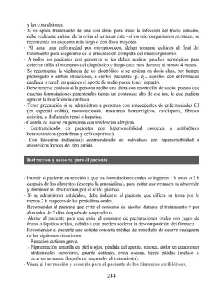 y las convulsiones.
• Si se aplica tratamiento de una sola dosis para tratar la infección del tracto urinario,
debe realizarse cultivo de la orina al terminar éste –si los microorganismos persisten, se
recomienda un esquema más largo o con dosis mayores.
• Al tratar una enfermedad por estreptococos, deben tomarse cultivos al final del
tratamiento para asegurarse de la erradicación completa del microorganismo.
• A todos los pacientes con gonorrea se les deben realizar pruebas serológicas para
detectar sífilis al momento del diagnóstico y luego cada mes durante al menos 4 meses.
• Se recomienda la vigilancia de los electrólitos si se aplican en dosis altas, por tiempo
prolongado o ambas situaciones, a ciertos pacientes (p. ej., aquéllos con enfermedad
cardiaca o renal) en quienes el aporte de sodio puede tener impacto.
• Debe tenerse cuidado si la persona recibe una dieta con restricción de sodio, puesto que
muchas formulaciones parenterales tienen un contenido alto de ese ion, lo que pudiera
agravar la insuficiencia cardiaca.
• Tener precaución si se administran a personas con antecedentes de enfermedades GI
(en especial colitis), mononucleosis, trastornos hemorrágicos, cardiopatía, fibrosis
quística, y disfunción renal o hepática.
• Cautela de usarse en personas con tendencias alérgicas.
• Contraindicado en pacientes con hipersensibilidad conocida a antibióticos
betalactámicos (penicilinas y cefalosporinas).
• Con lidocaína (xilocaína): contraindicado en individuos con hipersensibilidad a
anestésicos locales del tipo amida.
Instrucción y asesoría para el paciente
• Instruir al paciente en relación a que las formulaciones orales se ingieren 1 h antes o 2 h
después de los alimentos (excepto la amoxicilina), para evitar que retrasen su absorción
y disminuir su destrucción por el ácido gástrico.
• Si se administran antiácidos, debe indicarse al paciente que difiera su toma por lo
menos 2 h respecto de las penicilinas orales.
• Recomendar al paciente que evite el consumo de alcohol durante el tratamiento y por
alrededor de 2 días después de suspenderlo.
• Alertar al paciente para que evite el consumo de preparaciones orales con jugos de
frutas o líquidos ácidos, debido a que pueden acelerar la descomposición del fármaco.
• Recomendar al paciente que solicite consulta médica de inmediato de ocurrir cualquiera
de las siguientes situaciones:
– Reacción cutánea grave.
– Pigmentación amarilla en piel u ojos, pérdida del apetito, náusea, dolor en cuadrantes
abdominales superiores, prurito cutáneo, orina oscura, heces pálidas (incluso si
ocurren semanas después de suspender el tratamiento).
• Véase el Instrucción y asesoría para el paciente de los fármacos antibióticos.
244
ERRNVPHGLFRVRUJ
 