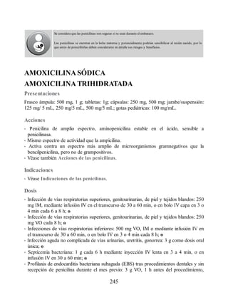 Se considera que las penicilinas son seguras si se usan durante el embarazo.
Las penicilinas se excretan en la leche materna y potencialmente podrían sensibilizar al recién nacido, por lo
que antes de prescribirlas deben considerarse en detalle sus riesgos y beneficios.
AMOXICILINA SÓDICA
AMOXICILINA TRIHIDRATADA
Presentaciones
Frasco ámpula: 500 mg, 1 g; tabletas: 1g; cápsulas: 250 mg, 500 mg; jarabe/suspensión:
125 mg/ 5 mL, 250 mg/5 mL, 500 mg/5 mL; gotas pediátricas: 100 mg/mL.
Acciones
• Penicilina de amplio espectro, aminopenicilina estable en el ácido, sensible a
penicilinasa.
• Mismo espectro de actividad que la ampicilina.
• Activa contra un espectro más amplio de microorganismos gramnegativos que la
bencilpenicilina, pero no de grampositivos.
• Véase también Acciones de las penicilinas.
Indicaciones
• Véase Indicaciones de las penicilinas.
Dosis
• Infección de vías respiratorias superiores, genitourinarias, de piel y tejidos blandos: 250
mg IM, mediante infusión IV en el transcurso de 30 a 60 min, o en bolo IV capa en 3 o
4 min cada 6 a 8 h; o
• Infección de vías respiratorias superiores, genitourinarias, de piel y tejidos blandos: 250
mg VO cada 8 h; o
• Infecciones de vías respiratorias inferiores: 500 mg VO, IM o mediante infusión IV en
el transcurso de 30 a 60 min, o en bolo IV en 3 o 4 min cada 8 h; o
• Infección aguda no complicada de vías urinarias, uretritis, gonorrea: 3 g como dosis oral
única; o
• Septicemia bacteriana: 1 g cada 6 h mediante inyección IV lenta en 3 a 4 min, o en
infusión IV en 30 a 60 min; o
• Profilaxis de endocarditis bacteriana subaguda (EBS) tras procedimientos dentales y sin
recepción de penicilina durante el mes previo: 3 g VO, 1 h antes del procedimiento,
245
ERRNVPHGLFRVRUJ
 