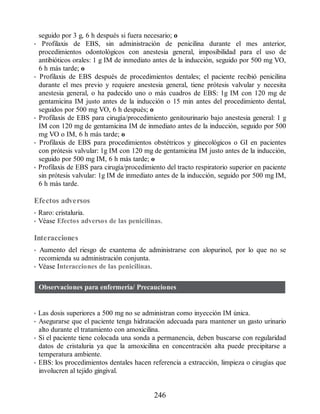 seguido por 3 g, 6 h después si fuera necesario; o
• Profilaxis de EBS, sin administración de penicilina durante el mes anterior,
procedimientos odontológicos con anestesia general, imposibilidad para el uso de
antibióticos orales: 1 g IM de inmediato antes de la inducción, seguido por 500 mg VO,
6 h más tarde; o
• Profilaxis de EBS después de procedimientos dentales; el paciente recibió penicilina
durante el mes previo y requiere anestesia general, tiene prótesis valvular y necesita
anestesia general, o ha padecido uno o más cuadros de EBS: 1g IM con 120 mg de
gentamicina IM justo antes de la inducción o 15 min antes del procedimiento dental,
seguidos por 500 mg VO, 6 h después; o
• Profilaxis de EBS para cirugía/procedimiento genitourinario bajo anestesia general: 1 g
IM con 120 mg de gentamicina IM de inmediato antes de la inducción, seguido por 500
mg VO o IM, 6 h más tarde; o
• Profilaxis de EBS para procedimientos obstétricos y ginecológicos o GI en pacientes
con prótesis valvular: 1g IM con 120 mg de gentamicina IM justo antes de la inducción,
seguido por 500 mg IM, 6 h más tarde; o
• Profilaxis de EBS para cirugía/procedimiento del tracto respiratorio superior en paciente
sin prótesis valvular: 1g IM de inmediato antes de la inducción, seguido por 500 mg IM,
6 h más tarde.
Efectos adversos
• Raro: cristaluria.
• Véase Efectos adversos de las penicilinas.
Interacciones
• Aumento del riesgo de exantema de administrarse con alopurinol, por lo que no se
recomienda su administración conjunta.
• Véase Interacciones de las penicilinas.
Observaciones para enfermería/ Precauciones
• Las dosis superiores a 500 mg no se administran como inyección IM única.
• Asegurarse que el paciente tenga hidratación adecuada para mantener un gasto urinario
alto durante el tratamiento con amoxicilina.
• Si el paciente tiene colocada una sonda a permanencia, deben buscarse con regularidad
datos de cristaluria ya que la amoxicilina en concentración alta puede precipitarse a
temperatura ambiente.
• EBS: los procedimientos dentales hacen referencia a extracción, limpieza o cirugías que
involucren al tejido gingival.
246
ERRNVPHGLFRVRUJ
 