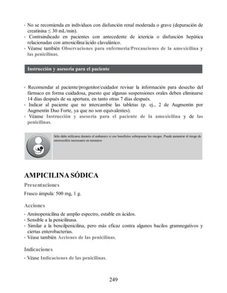 • No se recomienda en individuos con disfunción renal moderada o grave (depuración de
creatinina ≤ 30 mL/min).
• Contraindicado en pacientes con antecedente de ictericia o disfunción hepática
relacionadas con amoxicilina/ácido clavulánico.
• Véanse también Observaciones para enfermería/Precauciones de la amoxicilina y
las penicilinas.
Instrucción y asesoría para el paciente
• Recomendar al paciente/progenitor/cuidador revisar la información para desecho del
fármaco en forma cuidadosa, puesto que algunas suspensiones orales deben eliminarse
14 días después de su apertura, en tanto otras 7 días después.
• Indicar al paciente que no intercambie las tabletas (p. ej., 2 de Augmentin por
Augmentin Duo Forte, ya que no son equivalentes).
• Véanse Instrucción y asesoría para el paciente de la amoxicilina y de las
penicilinas.
Sólo debe utilizarse durante el embarazo si sus beneficios sobrepasan los riesgos. Puede aumentar el riesgo de
enterocolitis necrosante en neonatos
AMPICILINA SÓDICA
Presentaciones
Frasco ámpula: 500 mg, 1 g.
Acciones
• Aminopenicilina de amplio espectro, estable en ácidos.
• Sensible a la penicilinasa.
• Similar a la bencilpenicilina, pero más eficaz contra algunos bacilos gramnegativos y
ciertas enterobacterias.
• Véase también Acciones de las penicilinas.
Indicaciones
• Véase Indicaciones de las penicilinas.
249
ERRNVPHGLFRVRUJ
 