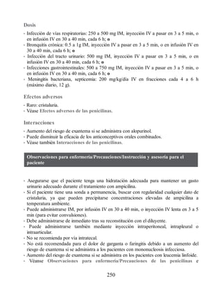 Dosis
• Infección de vías respiratorias: 250 a 500 mg IM, inyección IV a pasar en 3 a 5 min, o
en infusión IV en 30 a 40 min, cada 6 h; o
• Bronquitis crónica: 0.5 a 1g IM, inyección IV a pasar en 3 a 5 min, o en infusión IV en
30 a 40 min, cada 6 h; o
• Infección del tracto urinario: 500 mg IM, inyección IV a pasar en 3 a 5 min, o en
infusión IV en 30 a 40 min, cada 6 h; o
• Infecciones gastrointestinales: 500 a 750 mg IM, inyección IV a pasar en 3 a 5 min, o
en infusión IV en 30 a 40 min, cada 6 h; o
• Meningitis bacteriana, septicemia: 200 mg/kg/día IV en fracciones cada 4 a 6 h
(máximo diario, 12 g).
Efectos adversos
• Raro: cristaluria.
• Véase Efectos adversos de las penicilinas.
Interacciones
• Aumento del riesgo de exantema si se administra con alopurinol.
• Puede disminuir la eficacia de los anticonceptivos orales combinados.
• Véase también Interacciones de las penicilinas.
Observaciones para enfermería/Precauciones/Instrucción y asesoría para el
paciente
• Asegurarse que el paciente tenga una hidratación adecuada para mantener un gasto
urinario adecuado durante el tratamiento con ampicilina.
• Si el paciente tiene una sonda a permanencia, buscar con regularidad cualquier dato de
cristaluria, ya que pueden precipitarse concentraciones elevadas de ampicilina a
temperatura ambiente.
• Puede administrarse IM, por infusión IV en 30 a 40 min, o inyección IV lenta en 3 a 5
min (para evitar convulsiones).
• Debe administrarse de inmediato tras su reconstitución con el diluyente.
• Puede administrarse también mediante inyección intraperitoneal, intrapleural o
intraarticular.
• No se recomienda por vía intratecal.
• No está recomendada para el dolor de garganta o faringitis debido a un aumento del
riesgo de exantema si se administra a los pacientes con mononucleosis infecciosa.
• Aumento del riesgo de exantema si se administra en los pacientes con leucemia linfoide.
• Véanse Observaciones para enfermería/Precauciones de las penicilinas e
250
ERRNVPHGLFRVRUJ
 