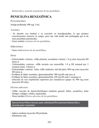 Instrucción y asesoría al paciente de las penicilinas.
PENICILINA BENZATÍNICA
Presentaciones
Jeringa prellenada: 900 mg/ 2 mL.
Acciones
• Se absorbe con lentitud y se convierte en bencilpenicilina, lo que produce
concentraciones menores en sangre, pero una vida media más prolongada que la de
otras penicilinas parenterales.
• Véase también Acciones de las penicilinas.
Indicaciones
• Véase Indicaciones de las penicilinas.
Dosis
• Enfermedades venéreas –sífilis primaria, secundaria o latente: 1.8 g como inyección IM
única; o
• Enfermedades venéreas –sífilis terciaria con neurosífilis: 1.8 g IM semanal por 3
semanas (total, 3 dosis); o
• Enfermedades venéreas –buba, sífilis endémica, mal del pinto: 900 mg como inyección
IM única; o
• Profilaxis de fiebre reumática, glomerulonefritis: 900 mg IM cada mes; o
• Profilaxis de fiebre reumática, glomerulonefritis: 450 mg IM cada 2 semanas; o
• Infección de vías respiratorias superiores por estreptococo (grupo A): 900 mg como
inyección IM única.
Efectos adversos
• Sífilis: reacción de Jarisch-Herxheimer (malestar general, fiebre, escalofríos, dolor
faríngeo, mialgias, cefalea, taquicardia).
• Véase también Efectos adversos de las penicilinas.
Interacciones/Observaciones para enfermería/Precauciones/Instrucción y
asesoría para el paciente
• Aplicar mediante inyección IM profunda.
• Administrar sola.
251
ERRNVPHGLFRVRUJ
 