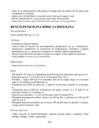 • Antes de su administración, debe girarse la jeringa entre las palmas de las manos para
resuspender el contenido.
• Aplicar con velocidad lenta y constante, para evitar que la aguja se tape.
• NUNCA administrar IV
, ya que puede ocurrir daño neurovascular.
• Véase Observaciones para enfermería/Precauciones de las penicilinas.
BENCILPENICILINA SÓDICA CRISTALINA
Presentaciones
Frasco ámpula: 600 mg, 1.2, 3 g.
Acciones
• Penicilina de espectro limitado.
• Activa contra la mayoría de microorganismos grampositivos (p. ej., estreptococos,
neumococos, estafilococos no productores de betalactamasa, clostridios) y algunos
gramnegativos (p. ej., gonococo, meningococo y también algunas espiroquetas).
• Alcanza concentraciones elevadas en sangre con rapidez, lo que impide la resistencia.
• Véase también Acciones de las penicilinas.
Indicaciones
• Véase Indicaciones de las penicilinas.
Dosis
• 300 mg IM o IV cada 6 h (aumentando dosis/frecuencia en infecciones más graves); o
• Infecciones graves: 4 a 24 g/24 h en 4 a 6 fracciones IM o IV; o
• Profilaxis – cirugía: 600 mg IV de inmediato antes de la cirugía, luego si es necesario
cada 4 u 8 h durante el procedimiento; o
• Tratamiento de la EBS: no menos de 1.2 g/día IV en fracciones, durante 4 a 6 semanas;
o
• Tratamiento para la EBS por estreptococos del grupo viridans: 6 a 12 g/día IV en
fracciones durante 4 a 6 semanas; o
• Infección por clostridios: 1.2 g IV en fracciones cada 6 h durante 48 h.
• Meningitis meningocócica (niños): iniciar con 600 mg IM, y continuar con 300 mg IM
cada 4 a 6 h; o
• Meningitis neumocócica (niños): por lo menos 300 mg IM cada 4 h durante 2 semanas,
y luego cada 6 h durante 7 días.
Efectos adversos
• Sífilis: reacción de Jarisch-Herxheimer (malestar general, fiebre, escalofríos, dolor
faríngeo, mialgias, cefalea, taquicardia).
252
ERRNVPHGLFRVRUJ
 