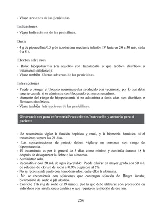 • Véase Acciones de las penicilinas.
Indicaciones
• Véase Indicaciones de las penicilinas.
Dosis
• 4 g de piperacilina/0.5 g de tazobactam mediante infusión IV lenta en 20 a 30 min, cada
6 a 8 h.
Efectos adversos
• Raro: hipopotasemia (en aquéllos con hepatopatía o que reciben diuréticos o
tratamiento citotóxico).
• Véase también Efectos adversos de las penicilinas.
Interacciones
• Puede prolongar el bloqueo neuromuscular producido con vecuronio, por lo que debe
tenerse cautela si se administra con bloqueadores neuromusculares.
• Aumento del riesgo de hipopotasemia si se administra a dosis altas con diuréticos o
fármacos citotóxicos.
• Véase también Interacciones de las penicilinas.
Observaciones para enfermería/Precauciones/Instrucción y asesoría para el
paciente
• Se recomienda vigilar la función hepática y renal, y la biometría hemática, si el
tratamiento supera los 21 días.
• Las concentraciones de potasio deben vigilarse en personas con riesgo de
hipopotasemia.
• El tratamiento es por lo general de 5 días como mínimo y continúa durante 48 h
después de desaparecer la fiebre o los síntomas.
• Administrar sola.
• Reconstituir con 20 mL de agua inyectable. Puede diluirse en mayor grado con 50 mL
de solución de cloruro de sodio al 0.9% o glucosa al 5%.
• No se recomienda junto con hemoderivados, entre ellos la albúmina.
• No se recomienda con soluciones que contengan solución de Ringer lactato,
bicarbonato de sodio o pH alcalino.
• Contiene 216 mg de sodio (9.39 mmol), por lo que debe utilizarse con precaución en
individuos con insuficiencia cardiaca o que requieren restricción de ese ion.
256
ERRNVPHGLFRVRUJ
 