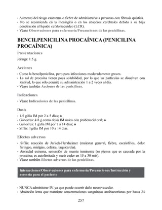 • Aumento del riesgo exantema o fiebre de administrarse a personas con fibrosis quística.
• No se recomienda en la meningitis o en los abscesos cerebrales debido a su baja
penetración al líquido cefalorraquídeo (LCR).
• Véase Observaciones para enfermería/Precauciones de las penicilinas.
BENCILPENICILINA PROCAÍNICA (PENICILINA
PROCAÍNICA)
Presentaciones
Jeringa: 1.5 g.
Acciones
• Como la bencilpenicilina, pero para infecciones moderadamente graves.
• La sal de procaína tienen poca solubilidad, por lo que las partículas se disuelven con
lentitud, lo que sólo permite su administración 1 a 2 veces al día.
• Véase también Acciones de las penicilinas.
Indicaciones
• Véase Indicaciones de las penicilinas.
Dosis
• 1.5 g/día IM por 2 a 5 días; o
• Gonorrea: 4.8 g como dosis IM única con probenecid oral; o
• Gonorrea: 1 g/día IM por 7 a 14 días; o
• Sífilis: 1g/día IM por 10 a 14 días.
Efectos adversos
• Sífilis: reacción de Jarisch-Herxheimer (malestar general, fiebre, escalofríos, dolor
faríngeo, mialgias, cefalea, taquicardia).
• Ansiedad extrema, sensación de muerte inminente (se piensa que es causada por la
procaína; es autolimitada y suele ceder en 15 a 30 min).
• Véase también Efectos adversos de las penicilinas.
Interacciones/Observaciones para enfermería/Precauciones/Instrucción y
asesoría para el paciente
• NUNCA administrar IV
, ya que puede ocurrir daño neurovascular.
• Absorción lenta que mantiene concentraciones sanguíneas antibacterianas por hasta 24
257
ERRNVPHGLFRVRUJ
 